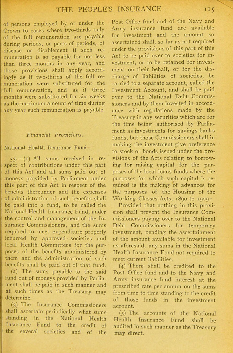 of persons employed by or under the Crown to cases where two-thirds only of the full remuneration are payable during periods, or parts of periods, of disease or disablement if such re- muneration is so payable for not less than three months in any year, and those provisions shall apply accord- ingly as if two-thirds of the full re- muneration were substituted for the full remuneration, and as if three months were substituted for six weeks as the maximum amount of time during any year such remuneration is payable. Financial Provisions. National Health Insurance Fund 53.—(i) All sums received in re- spect of contributions under this part of this Act and all sums paid out of moneys provided by Parliament under this part of this Act in respect of the benefits thereunder and the expenses of administration of such benefits shall be paid into a fund, to be called the National Health Insurance Fund, under the control and management of the In- surance Commissioners, and the sums required to meet expenditure properly incurred by approved societies and local Health Committees for the pur- poses of the benefits administered by them and the administration of such benefits shall be paid out of that fund. (2) The sums payable to the said fund out of moneys provided by Parlia- ment shall be paid in such manner and at such times as the Treasury may determine. (3) The Insurance Commissioners shall ascertain periodically what sums standing in the National Health Insurance Fund to the credit of the several societies and of the Post OiTice fund and of the Navy and Army insurance fund are available for investment and the amount so ascertained shall, so far as not required under the provisions of this part of this Act to be paid over to societies for in- vestment, or to be retained for invest- ment on their behalf, or for the dis- charge of liabilities of societies, be carried to a separate account, called the Investment Account, and shall be paid over to the National Debt Commis- sioners and by them invested in accord- ance with regulations made by the Treasury in any securities which are for the time being authorised by Parlia- ment as investments for savings banks funds, but those Commissioners shall in making the investment give preference to stock or bonds issued under the pro- visions of the Acts relating to borrow- ing for raising capital for the pur- poses of the local loans funds where the purposes for which such capital is re- quired is the rhaking of advances for the purposes of the Housing of the Working Classes Acts, i8go to 1909 : Provided that nothing in this provi- sion shall prevent the Insurance Com- missioners paying over to the National Debt Commissioners for temporary investment, pending the ascertainment of the amount available for investment as aforesaid, any sums in the National Health Insurance Fund not required to meet current liabilities. (4) There shall be credited to the Post Of^ce fund and to the Navy and Army insurance fund interest at the prescribed rate per annum on the sums from time to time standing to the credit of those funds in the investment account. (5) The accounts of the National Health Insurance Fund shall be audited in such manner as the Treasury may direct.