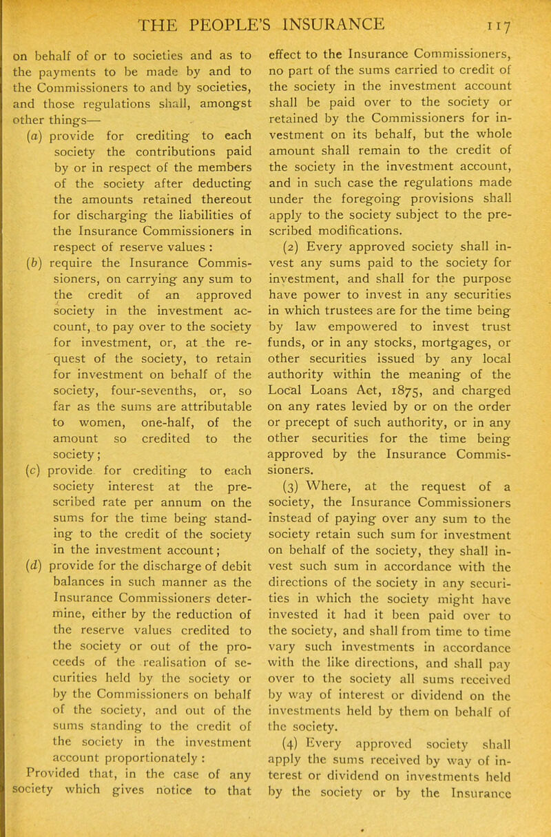 on behalf of or to societies and as to the payments to be made by and to the Commissioners to and by societies, and those regulations shall, amongst other things— (a) provide for crediting to each society the contributions paid by or in respect of the members of the society after deducting the amounts retained thereout for discharging the liabilities of the Insurance Commissioners in respect of reserve values : (b) require the Insurance Commis- sioners, on carrying any sum to the credit of an approved society in the investment ac- count, to pay over to the society for investment, or, at the re- quest of the society, to retain for investment on behalf of the society, four-sevenths, or, so far as the sums are attributable to women, one-half, of the amount so credited to the society; (c) provide for crediting to each society interest at the pre- scribed rate per annum on the sums for the time being stand- ing to the credit of the society in the investment account; (d) provide for the discharge of debit balances in such manner as the Insurance Commissioners deter- mine, either by the reduction of the reserve values credited to the society or out of the pro- ceeds of the realisation of se- curities held by the society or by the Commissioners on behalf of the society, and out of the sums standing to the credit of the society in the investment account proportionately : Provided that, in the case of any society which gives notice to that effect to the Insurance Commissioners, no part of the sums carried to credit of the society in the investment account shall be paid over to the society or retained by the Commissioners for in- vestment on its behalf, but the whole amount shall remain to the credit of the society in the investment account, and in such case the regulations made under the foregoing provisions shall apply to the society subject to the pre- scribed modifications. (2) Every approved society shall in- vest any sums paid to the society for investment, and shall for the purpose have power to invest in any securities in which trustees are for the time being by law empowered to invest trust funds, or in any stocks, mortgages, or other securities issued by any local authority within the meaning of the Loc^l Loans Act, 1875, and charged on any rates levied by or on the order or precept of such authority, or in any other securities for the time being approved by the Insurance Commis- sioners. (3) Where, at the request of a society, the Insurance Commissioners instead of paying over any sum to the society retain such sum for investment on behalf of the society, they shall in- vest such sum in accordance with the directions of the society in any securi- ties in which the society might have invested it had it been paid over to the society, and shall from time to time vary such investments in accordance with the like directions, and shall pay over to the society all sums received by way of interest or dividend on the investments held by them on behalf of the society. (4) Every approved society shall apply the sums received by way of in- terest or dividend on investments held by the society or by the Insurance