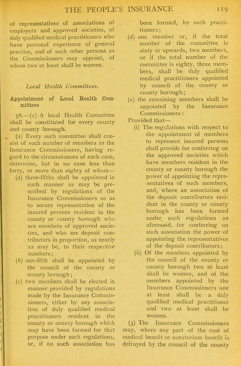 of representatives of associations of employers and approved societies, of duly qualified medical practitioners who have personal experience of general practice, and of such other persons as the Commissioners may appoint, of v^hom two at least shall be women. Local Health Committees. Appointment of Local Health Com- mittees 58.—(i) A local Health Committee shall be constituted for every county and county borough. (2) Every such committee shall con- sist of such number of members as the Insurance Commissioners, having re- gard to the circumstances of each case, determine, but in no case less than forty, or more than eighty of whom— (a) three-fifths shall be appointed in such manner as may be pre- scribed by regulations of the Insurance Commissioners so as to secure representation of the insured persons resident in the county or county borough who are members of approved socie- ties, and who are deposit con- tributors in proportion, as nearly -as may be, to their respective numbers; (b) one-fifth shall be appointed by the council of the county or county borough; (c) two members shall be elected in manner provided by regulations made by the Insurance Commis- sioners, either by any associa- tion of duly qualified medical practitioners resident in the county or county borough which may have been formed for that purpose under such regulations, or, if no such association has been formed, by such practi- tioners ; (d) one member or, if the total number of the committee is sixty or upwards, two members, or if the total number of the committee is eighty, three mem- bers, shall be duly qualified medical practitioners appointed by council of the county or county borough; (e) the remaining members shall be appointed by the Insurance Commissioners : Provided that— (i) The regulations with respect to the appointment of members to represent insured persons shall provide for conferring on the approved societies which have members resident in the county or county borough the power of appointing the repre- sentatives of such members, and, where an association of the deposit contributors resi- dent in the county or county borough has been formed under such regulations as aforesaid, for conferring on such association the power of appointing the representatives of the deposit contributors; (ii) Of the members appointed by the council of the county or county borough two at least shall be women, and of the members appointed by the Insurance Commissioners one at least shall be a duly qualified medical practitioner and two at least shall be women. (3) The Insurance Commissioners may, where any part of the cost of medical benefit or sanatorium benefit is defrayed by the council of the county