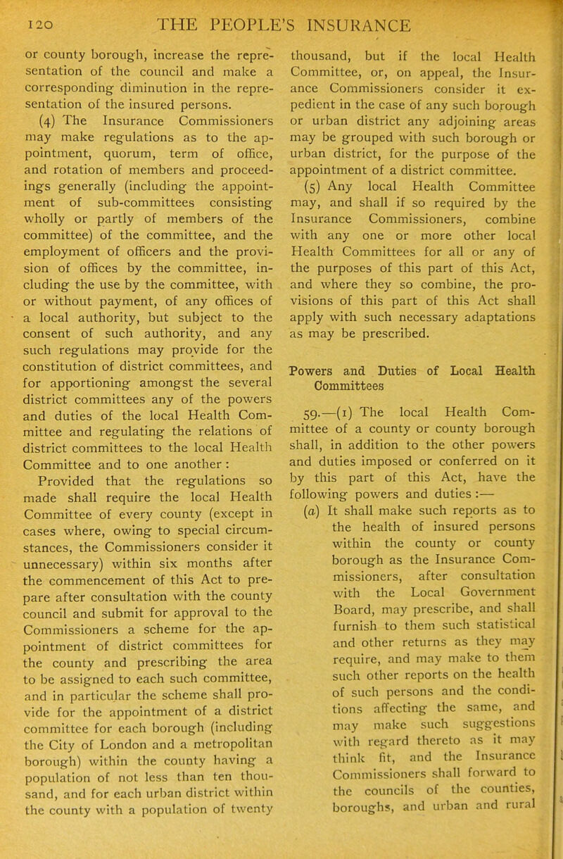 or county borough, increase the repre- sentation of the council and make a corresponding diminution in the repre- sentation of the insured persons. (4) The Insurance Commissioners may make regulations as to the ap- pointment, quorum, term of ofBce, and rotation of members and proceed- ings generally (including the appoint- ment of sub-committees consisting wholly or partly of members of the committee) of the committee, and the employment of officers and the provi- sion of offices by the committee, in- cluding the use by the committee, with or without payment, of any offices of a local authority, but subject to the consent of such authority, and any such regulations may provide for the constitution of district committees, and for apportioning amongst the several district committees any of the powers and duties of the local Health Com- mittee and regulating the relations of district committees to the local Health Committee and to one another : Provided that the regulations so made shall require the local Health Committee of every county (except in cases where, owing to special circum- stances, the Commissioners consider it unnecessary) within six months after the commencement of this Act to pre- pare after consultation with the county council and submit for approval to the Commissioners a scheme for the ap- pointment of district committees for the county and prescribing the area to be assigned to each such committee, and in particular the scheme shall pro- vide for the appointment of a district committee for each borough (including the City of London and a metropolitan borough) within the county having a population of not less than ten thou- sand, and for each urban district within the county with a population of twenty thousand, but if the local Health Committee, or, on appeal, the Insur- ance Commissioners consider it ex- pedient in the case of any such borough or urban district any adjoining areas may be grouped with such borough or urban district, for the purpose of the appointment of a district committee. (5) Any local Health Committee may, and shall if so required by the Insurance Commissioners, combine with any one or more other local Health Committees for all or any of the purposes of this part of this Act, and where they so combine, the pro- visions of this part of this Act shall apply with such necessary adaptations as may be prescribed. Powers and Duties of Local Health Committees 59.—(i) The local Health Com- mittee of a county or county borough shall, in addition to the other powers and duties imposed or conferred on it by this part of this Act, have the following powers and duties:— (a) It shall make such reports as to the health of insured persons within the county or county borough as the Insurance Com- missioners, after consultation with the Local Government Board, may prescribe, and shall furnish to them such statistical and other returns as they may require, and may make to them such other reports on the health of such persons and the condi- tions affecting the same, and may make such suggestions with regard thereto as it may think fit, and the Insurance Commissioners shall forward to the councils of the counties, borough?, and urban and rural