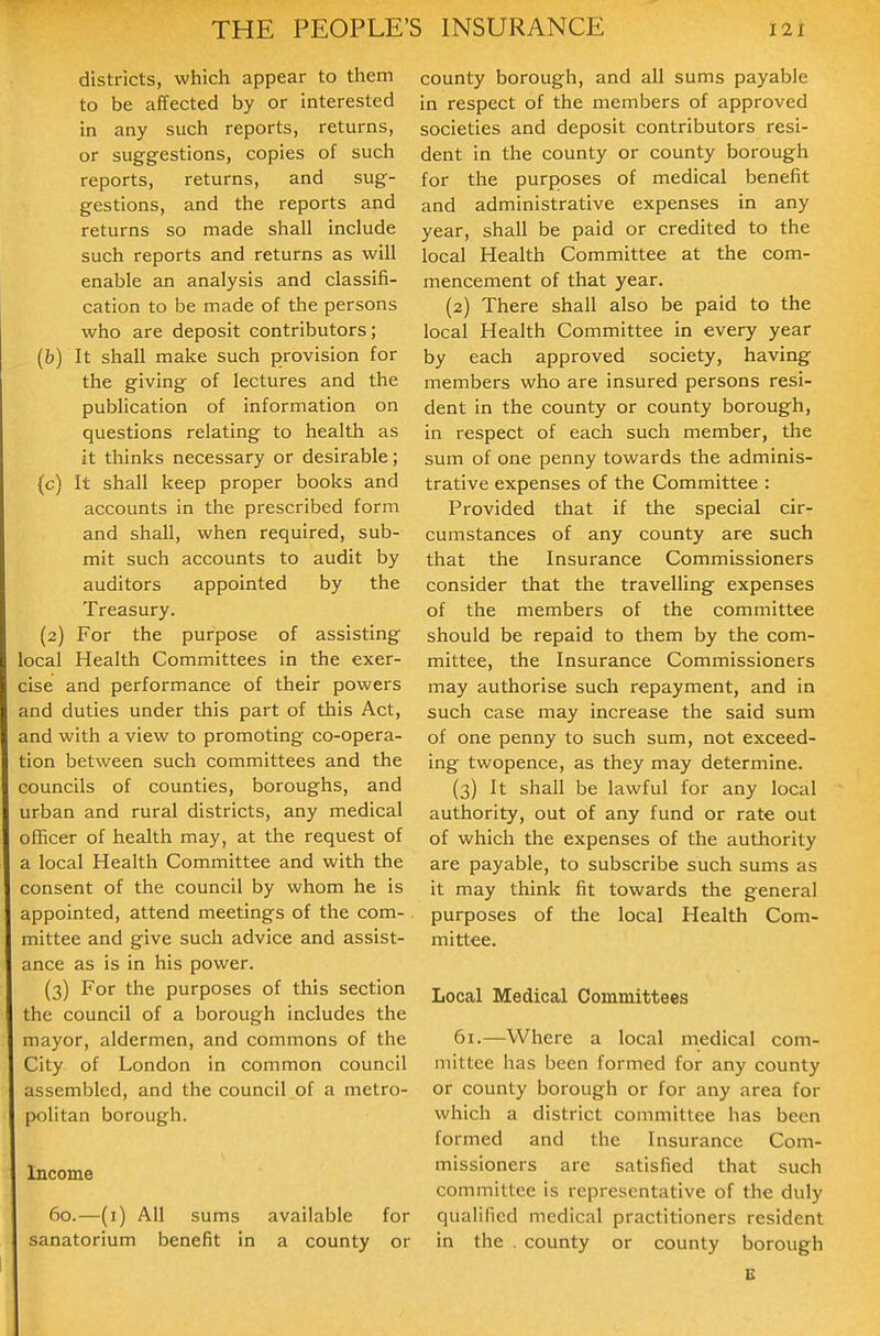 districts, which appear to them to be affected by or interested in any such reports, returns, or suggestions, copies of such reports, returns, and sug- gestions, and the reports and returns so made shall include such reports and returns as will enable an analysis and classifi- cation to be made of the persons who are deposit contributors; (b) It shall make such provision for the giving of lectures and the publication of information on questions relating to health as it thinks necessary or desirable; (c) It shall keep proper books and accounts in the prescribed form and shall, when required, sub- mit such accounts to audit by auditors appointed by the Treasury. (2) For the purpose of assisting local Health Committees in the exer- cise and performance of their powers and duties under this part of this Act, and with a view to promoting co-opera- tion between such committees and the councils of counties, boroughs, and urban and rural districts, any medical officer of health may, at the request of a local Health Committee and with the consent of the council by whom he is appointed, attend meetings of the com-. mittee and give such advice and assist- ance as is in his power. (3) For the purposes of this section the council of a borough includes the mayor, aldermen, and commons of the City of London in common council assembled, and the council of a metro- politan borough. Income 60.—(i) All sums available for sanatorium benefit in a county or county borough, and all sums payable in respect of the members of approved societies and deposit contributors resi- dent in the county or county borough for the purposes of medical benefit and administrative expenses in any year, shall be paid or credited to the local Health Committee at the com- mencement of that year. (2) There shall also be paid to the local Health Committee in every year by each approved society, having members who are insured persons resi- dent in the county or county borough, in respect of each such member, the sum of one penny towards the adminis- trative expenses of the Committee : Provided that if the special cir- cumstances of any county are such that the Insurance Commissioners consider that the travelling expenses of the members of the committee should be repaid to them by the com- mittee, the Insurance Commissioners may authorise such repayment, and in such case may increase the said sum of one penny to such sum, not exceed- ing twopence, as they may determine. (3) It shall be lawful for any local authority, out of any fund or rate out of which the expenses of the authority are payable, to subscribe such sums as it may think fit towards the general purposes of the local Health Com- mittee. Local Medical Committees 61.—Where a local medical com- mittee has been formed for any county or county borough or for any area for which a district committee has been formed and the Insurance Com- missioners are satisfied that such committee is representative of the duly qualified medical practitioners resident in the , county or county borough