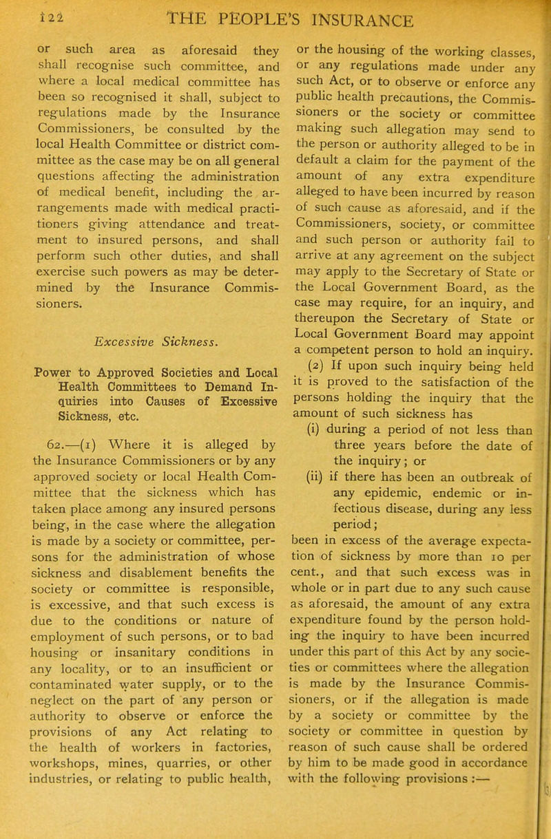 or such area as aforesaid they shall recognise such committee, and where a local medical committee has been so recognised it shall, subject to regulations made by the Insurance Commissioners, be consulted by the local Health Committee or district com- mittee as the case may be on all general questions affecting the administration of medical benefit, including the ar- rangements made with medical practi- tioners giving attendance and treat- ment to insured persons, and shall perform such other duties, and shall exercise such powers as may be deter- mined by the Insurance Commis- sioners. Excessive Sickness. Power to Approved Societies and Local Health Committees to Demand In- quiries into Causes of Excessive Sickness, etc. 62.—(i) Where it is alleged by the Insurance Commissioners or by any approved society or local Health Com- mittee that the sickness which has taken place among any insured persons being, in the case where the allegation is made by a society or committee, per- sons for the administration of whose sickness and disablement benefits the society or committee is responsible, is excessive, and that such excess is due to the conditions or nature of employment of such persons, or to bad housing or insanitary conditions in any locality, or to an insufficient or contaminated \yater supply, or to the neglect on the part of any person or authority to observe or enforce the provisions of any Act relating to the health of workers in factories, workshops, mines, quarries, or other industries, or relating to public health. or the housing of the working classes, or any regulations made under any such Act, or to observe or enforce any pubhc health precautions, the Commis- sioners or the society or committee making such allegation may send to the person or authority alleged to be in default a claim for the payment of the amount of any extra expenditure alleged to have been incurred by reason of such cause as aforesaid, and if the Commissioners, society, or committee and such person or authority fail to arrive at any agreement on the subject may apply to the Secretary of State or the Local Government Board, as the case may require, for an inquiry, and thereupon the Secretary of State or Local Government Board may appoint a competent person to hold an inquiry. (2) If upon such inquiry being held it is proved to the satisfaction of the persons holding the inquiry that the amount of such sickness has (i) during a period of not less than three years before the date of the inquiry; or (ii) if there has been an outbreak of any epidemic, endemic or in- fectious disease, during any less period; been in excess of the average expecta- tion of sickness by more than 10 per cent., and that such excess was in whole or in part due to any such cause as aforesaid, the amount of any extra expenditure found by the person hold- ing the inquiry to have been incurred under this part of this Act by any socie- ties or committees where the allegation is made by the Insurance Commis- sioners, or if the allegation is made by a society or committee by the society or committee in question by reason of such cause shall be ordered by him to be made good in accordance with the following provisions :—