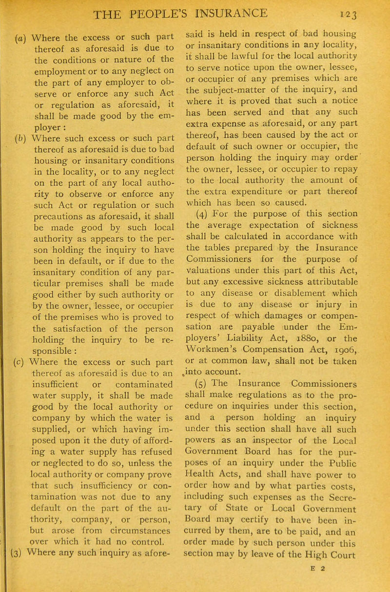 (a) Where the excess or such part thereof as aforesaid is due to the conditions or nature of the employment or to any neglect on the part of any employer to ob- serve or enforce any such Act or regulation as aforesaid, it shall be made good by the em- ployer : (b) Where such excess or such part thereof as aforesaid is due to bad housing or insanitary conditions in the locality, or to any neglect on the part of any local autho- rity to observe or enforce any such Act or regulation or such precautions as aforesaid, it shall be made good by such local authority as appears to the pei'- son holding the inquiry to have been in default, or if due to the insanitary condition of any par- ticular premises shall be made good either by such authority or by the owner, lessee, or occupier of the premises who is proved to the satisfaction of the person holding the inquiry to be re- sponsible : (c) Where the excess or such part thereof as aforesaid is due to an insufficient or contaminated water supply, it shall be made good by the local authority or company by which the water is supplied, or which having im- posed upon it the duty of afford- ing a water supply has refused or neglected to do so, unless the local authority or company prove that such insufficiency or con- tamination was not due to any default on the part of the au- thority, company, or person, but arose from circumstances over which it had no control. (3) Where any such inquiry as afore- said is held in respect of bad housing or insanitary conditions in any locality, it shall be lawful for the local authority to serve notice upon the owner, lessee, or occupier of any premises which are the subject-matter of the inquiry, and where it is proved that such a notice has been served and that any such extra expense as aforesaid, or any part thereof, has been caused by the act or default of such owner or occupier, the person holding the inquiry may order the owner, lessee, or occupier to repay to the local authority the amount of the extra expenditure or part thereof which has been so caused. (4) For the purpose of this section the average expectation of sickness shall be calculated in accordance with the tables prepared by the Insurance Commissioners for the purpose of valuations under this part of this Act, but any excessive sickness attributable to any disease or disablement which is due to any disease or injury in respect of which damages or compen- sation are payable under the Em- ployers' Liability Act, 1880, or the Workmen's Compensation Act, 1906, or at common law, shall not be taken .into account. (5) The Insurance Commissioners shall make regulations as to the pro- cedure on inquiries under this section, and a person holding an inquiry under this section shall have all such powers as an inspector of the Local Government Board has for the pur- poses of an inquiry under the Public Health Acts, and shall have power to order how and by what parties costs, including such expenses as the Secre- tary of State or Local Government Board may certify to have been in- curred by them, are to be paid, and an order made by such person under this section may by leave of the High Court E 2