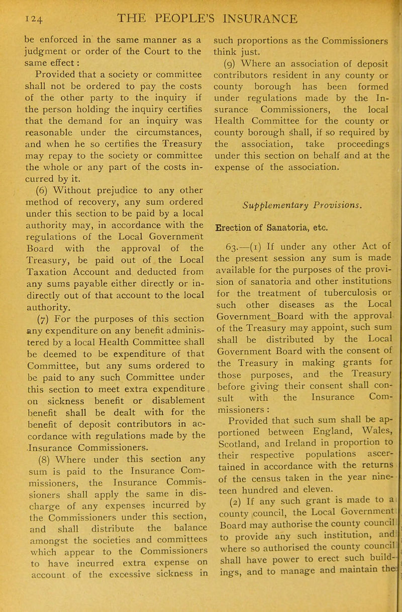 be enforced in the same manner as a judgment or order of the Court to the same effect: Provided that a society or committee shall not be ordered to pay the costs of the other party to the inquiry if the person holding the inquiry certifies that the demand for an inquiry was reasonable under the circumstances, and when he so certifies the Treasury may repay to the society or committee the whole or any part of the costs in- curred by it. (6) Without prejudice to any other method of recovery, any sum ordered under this section to be paid by a local authority may, in accordance with the regulations of the Local Government Board with the approval of the Treasury, be paid out of the Local Taxation Account and deducted from any sums payable either directly or in- directly out of that account to the local authority. (7) For the purposes of this section any expenditure on any benefit adminis- tered by a local Health Committee shall be deemed to be expenditure of that Committee, but any sums ordered to be paid to any such Committee under this section to meet extra expenditure on sickness benefit or disablement benefit shall be dealt with for the benefit of deposit contributors in ac- cordance with regulations made by the Insurance Commissioners. (8) Where under this section any sum is paid to the Insurance Com- missioners, the Insurance Commis- sioners shall apply the same in dis- charge of any expenses incurred by the Commissioners under this section, and shall distribute the balance amongst the societies and committees which appear to the Commissioners to have incurred extra expense on account of the excessive sickness in such proportions as the Commissioners think just. (9) Where an association of deposit contributors resident in any county or county borough has been formed under regulations made by the In- surance Commissioners, the local Health Committee for the county or county borough Shall, if so required by the association, take proceedings under this section on behalf and at the expense of the association. Supplementary Provisions. Erection of Sanatoria, etc. 63.—(i) If under any other Act of the present session any sum is made available for the purposes of the provi- sion of sanatoria and other institutions for the treatment of tuberculosis or such other diseases as the Local Government _Board with the approval of the Treasury may appoint, such sum shall be distributed by the Local Government Board with the consent of the Treasury in making grants for those purposes, and the Treasury before giving their consent shall con- sult with the Insurance Com- missioners : Provided that such sum shall be ap- portioned between England, Wales, Scotland, and Ireland in proportion to their respective populations ascer- tained in accordance with the returns of the census taken in the year nine- teen hundred and eleven. (2) If any such grant is made to a county council, the Local Government Board may authorise the county council to provide any such institution, and where so authorised the county council shall have power to erect such build- ings, and to manage and maintain the
