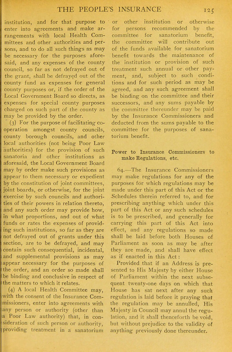 institution, and for that purpose to enter into agreements and make ar- rangements with local Health Com- mittees and other authorities and per- sons, and to do all such things as may be necessary for the purposes afore- said, and any expenses of the county council, so far as not defrayed out of the grant, shall be defrayed out of the county fund as expenses for general county purposes or, if the order of the Local Government Board so directs, as expenses for special county purposes charged on such part of the county as may be provided by the order. (3) For the purpose of facilitating co- operation amongst county councils, county borough councils, and other local authorities (not being Poor Law authorities) for the provision of such sanatoria and other institutions as aforesaid, the Local Government Board may by order make such provisions as appear to them necessary or expedient by the constitution of joint committees, joint boards, or otherwise, for the joint exercise by such councils and authori- ties of their powers in relation thereto, and any such order may provide how, in what proportions, and out of what funds or rates the expenses of provid- ing such institutions, so far as they are not defrayed out of grants under this section, are to be defrayed, and may contain such consequential, incidental, and supplemental provisions as may appear necessary for the purposes of the order, and an order so made shall be binding and conclusive in respect of the matters to which it relates. (4) A local Health Committee may, with the consent of the Insurance Com- missioners, enter into agreements with any person or authority (other than a Poor Law authority) that, in con- sideration of such person or authority, providing treatment in a sanatorium or other institution or otherwise for persons recommended by the committee for sanatorium benefit, the committee will contribute out of the funds available for sanatorium benefit towards the maintenance of the institution or provision of such treatment such annual or other pay- ment, and, subject to such condi- tions and for such period as may be agreed, and any such agreement shall be binding on the committee and their successors, and any sums payable by the committee thereunder may be paid by the Insurance Commissioners and deducted from the sums payable to the committee for the purposes of sana- torium benefit. Power to Insurance Commissioners to make Regulations, etc. 64.—The Insurance Commissioners may make regulations for any of the purposes for which regulations may be made under this part of this Act or the Schedules therein referred to, and for prescribing anything which under this part of this Act or any such schedules is to be prescribed, and generally for carrying this part of this Act into effect, and any regulations so made shall be laid before both Houses of ParHament as soon as may be after they are made, and shall have effect as if enacted in this Act: Provided that if an Address is pre- sented to His Majesty by either House of Parliament within the next subse- quent twenty-one days on which that House has sat next after any such regulation is laid before it praying that the regulation may be annulled, His Majesty In Council may annul the regu- lation, and it shall thenceforth be void, but without prejudice to the validity of anything previously done thereunder.