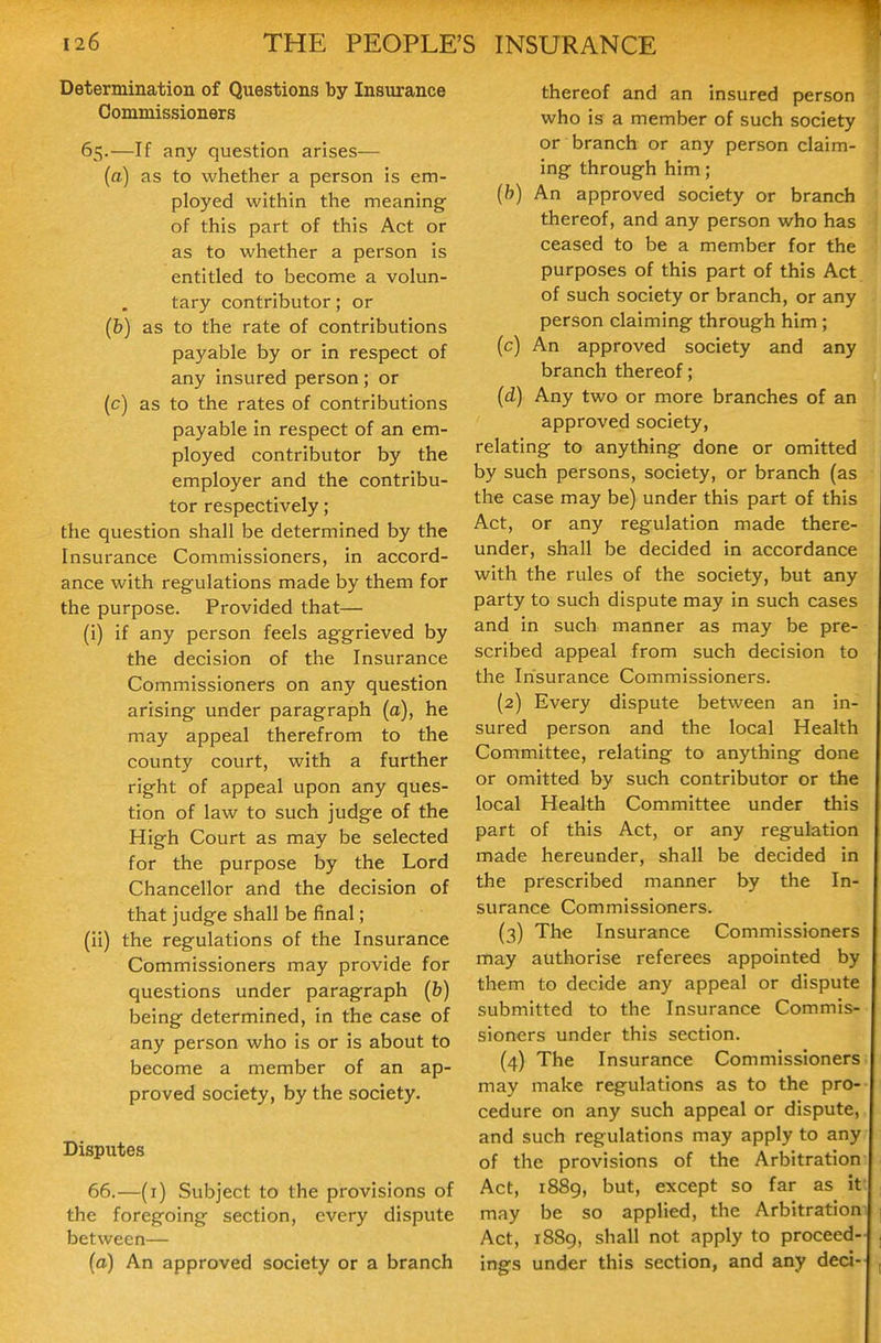 Determination of Questions by Insurance Commissioners 65.—If any question arises— (a) as to whether a person is em- ployed within the meaning of this part of this Act or as to whether a person is entitled to become a volun- tary contributor; or (b) as to the rate of contributions payable by or in respect of any insured person; or (c) as to the rates of contributions payable in respect of an em- ployed contributor by the employer and the contribu- tor respectively; the question shall be determined by the Insurance Commissioners, in accord- ance with regulations made by them for the purpose. Provided that— (i) if any person feels aggrieved by the decision of the Insurance Commissioners on any question arising under paragraph (a), he may appeal therefrom to the county court, with a further right of appeal upon any ques- tion of law to such judge of the High Court as may be selected for the purpose by the Lord Chancellor and the decision of that judge shall be final; (ii) the regulations of the Insurance Commissioners may provide for questions under paragraph (b) being determined, in the case of any person who is or is about to become a member of an ap- proved society, by the society. Disputes 66.—(i) Subject to the provisions of the foregoing section, every dispute between— (a) An approved society or a branch thereof and an insured person who is a member of such society or branch or any person claim- ing through him; (b) An approved society or branch thereof, and any person who has ceased to be a member for the purposes of this part of this Act of such society or branch, or any person claiming through him; (c) An approved society and any branch thereof; (d) Any two or more branches of an approved society, relating to anything done or omitted by such persons, society, or branch (as the case may be) under this part of this Act, or any regulation made there- under, shall be decided in accordance with the rules of the society, but any party to such dispute may in such cases and in such manner as may be pre- scribed appeal from such decision to the Insurance Commissioners. (2) Every dispute between an in- sured person and the local Health Committee, relating to anything done or omitted by such contributor or the local Health Committee under this part of this Act, or any regulation made hereunder, shall be decided in the prescribed manner by the In- surance Commissioners. (3) The Insurance Commissioners may authorise referees appointed by them to decide any appeal or dispute submitted to the Insurance Commis- sioners under this section. (4) The Insurance Commissioners may make regulations as to the pro- cedure on any such appeal or dispute, and such regulations may apply to any of the provisions of the Arbitration Act, 1889, but, except so far as it may be so applied, the Arbitration Act, 1889, shall not apply to proceed- ings under this section, and any deci