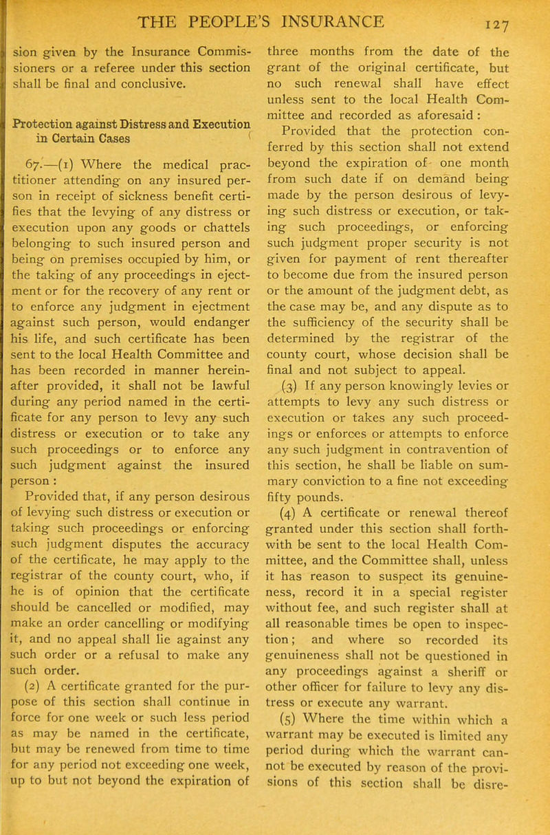 sion given by the Insurance Commis- sioners or a referee under this section shall be final and conclusive. Protection against Distress and Execution in Certain Cases 67.—(1) Where the medical prac- titioner attending on any insured per- son in receipt of sickness benefit certi- fies that the levying of any distress or execution upon any goods or chattels belonging to such insured person and being on premises occupied by him, or the taking of any proceedings in eject- ment or for the recovery of any rent or to enforce any judgment in ejectment against such person, would endanger his life, and such certificate has been sent to the local Health Committee and has been recorded in manner herein- after provided, it shall not be lawful during any period named in the certi- ficate for any person to levy any such distress or execution or to take any such proceedings or to enforce any such judgment against the insured person : Provided that, if any person desirous of levying such distress or execution or taking such proceedings or enforcing such judgment disputes the accuracy of the certificate, he may apply to the registrar of the county court, who, if he is of opinion that the certificate should be cancelled or modified, may make an order cancelling or modifying it, and no appeal shall lie against any such order or a refusal to make any such order. {2) A certificate granted for the pur- pose of this section shall continue in force for one week or such less period as may be named in the certificate, but may be renewed from time to time for any period not exceeding one week, up to but not beyond the expiration of three months from the date of the grant of the original certificate, but no such renewal shall have effect unless sent to the local Health Com- mittee and recorded as aforesaid : Provided that the protection con- ferred by this section shall not extend beyond the expiration of- one month from such date if on demand being made by the person desirous of levy- ing such distress or execution, or tak- ing such proceedings, or enforcing such judgment proper security is not given for payment of rent thereafter to become due from the insured person or the amount of the judgment debt, as the case may be, and any dispute as to the sufficiency of the security shall be determined by the registrar of the county court, whose decision shall be final and not subject to appeal. (3) If any person knowingly levies or attempts to levy any such distress or execution or takes any such proceed- ings or enforces or attempts to enforce any such judgment in contravention of this section, he shall be liable on sum- mary conviction to a fine not exceeding fifty pounds. (4) A certificate or renewal thereof granted under this section shall forth- with be sent to the local Health Com- mittee, and the Committee shall, unless it has reason to suspect its genuine- ness, record it in a special register without fee, and such register shall at all reasonable times be open to inspec- tion ; and where so recorded its genuineness shall not be questioned in any proceedings against a sheriff or other officer for failure to levy any dis- tress or execute any warrant. (5) Where the time within which a warrant may be executed is limited any period during which the warrant can- not be executed by reason of the provi- sions of this section shall be disre-