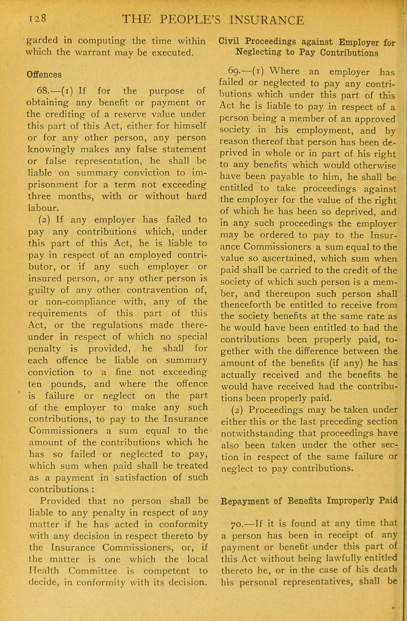 g-arded in computing the time within which the warrant may be executed. Offences 68.—(i) If for the purpose of obtaining any benefit or payment or the crediting of a reserve value under this part of this Act, either for himself or for any other person, any person knowingly makes any false statement or false representation, he shall be liable on summary conviction to im- prisonment for a term not exceeding three months, with or without hard labour. (2) If any employer has failed to pay any contributions which, under this part of this Act, he is liable to pay in respect of an employed contri- butor, or if any such employer or insured person, or any other person is guilty of any other contravention of, or non-compliance with, any of the requirements of this part of this Act, or the regulations made there- under in respect of which no special penalty is provided, he shall for each offence be liable on summary conviction to a fine not exceeding ten pounds, and where the offence is failure or neglect on the part of the employer to make any such contributions, to pay to the Insurance Commissioners a sum equal to the amount of the contributions which he has so failed or neglected to pay, which sum when paid shall be treated as a payment in satisfaction of such contributions : Provided that no person shall be liable to any penalty in respect of any matter if he has acted in conformity with any decision in respect thereto by the Insurance Commissioners, or, if the matter is one which the local Health Committee is competent to decide, in conformity with its decision. Civil Proceedings against Employer for Neglecting to Pay Contributions 69. —(i) Where an employer has failed or neglected to pay any contri- butions which under this part of this Act he is liable to pay in respect of a person being a member of an approved society in his employment, and by reason thereof that person has been de- prived in whole or in part of his right to any benefits which would otherwise have been payable to him, he shall be entitled to take proceedings against the employer for the value of the right of which he has been so deprived, and in any such proceedings the employer may be ordered to pay to the Insur- ance Commissioners a sum equal to the value so ascertained, which sum when paid shall be carried to the credit of the society of which such person is a mem- ber, and thereupon such person shall thenceforth be entitled to receive from the society benefits at the same rate as he would have been entitled to had the contributions been properly paid, to- gether with the difference between the amount of the benefits (if any) he has actually received and the benefits he would have received had the contribu- tions been properly paid. (2) Proceedings may be taken under either this or the last preceding section notwithstanding that proceedings have also been taken under the other sec- tion in respect of the same failure or neglect to pay contributions. Repayment of Benefits Improperly Paid 70. —If it is found at any time that a person has been in receipt of any payment or benefit under this part of this Act without being lawfully entitled thereto he, or in the case of his death his personal representatives, shall be