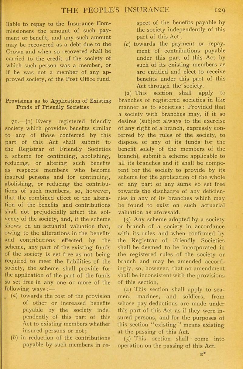 liable to repay to the Insurance Com- missioners the amount of such pay- ment or benefit, and any such amount may be recovered as a debt due to the Crown and when so recovered shall be carried to the credit of the society of which such person was a member, or if he was not a member of any ap- proved society, of the Post Office fund. Provisions as to Application of Existing Funds of Friendly Societies 71.—(i) Every registered friendly society which provides benefits similar to any of those conferred by this part of this Act shall submit to the Registrar of Friendly Societies a scheme for continuing, abolishing, reducing, or altering such benefits as respects members who become insured persons and for continuing, abolishing, or reducing the contribu- tions of such members, so, however, that the combined effect of the altera- tion of the benefits and contributions shall not prejudicially affect the sol- vency of the society, and, if the scheme shows on an actuarial valuation that, owing to the alterations in the benefits and contributions effected by the scheme, any part of the existing funds of the society is set free as not being required to meet the liabilities of the society, the scheme shall provide for the application of the part of the funds so set free in any one or more of the following ways :— ^ (a) towards the cost of the provision of other or increased benefits payable by the society inde- pendently of this part of this Act to existing members whether insured persons or not; (b) in reduction of the contributions payable by such members in re- spect of the benefits payable by the society independently of this part of this Act; (c) towards the payment or repay- ment of contributions payable under this part of this Act by such of its existing members as are entitled and elect to receive benefits under this part of this Act through the society. (2) This section shall apply to branches of registered societies in like manner as to societies : Provided that a society with branches may, if it so desires (subject always to the exercise of any right of a branch, expressly con- ferred by the rules of the society, to dispose of any of its funds for the benefit solely of the members of the branch), submit a scheme applicable to all its branches and it shall be compe- tent for the society to provide by its scheme for the application of tlie whole or any part of any sums so set free towards the discharge of any deficien- cies in any of its branches which may be found to exist on such actuarial valuation as aforesaid. (3) Any scheme adopted by a society or branch of a society in accordance with its rules and when confirmed by the Registrar of Friendly Societies shall be deemed to be incorporated in the registered rules of the society or branch and may be amended accord- ingly, so, however, that no amendment shall be inconsistent with the provisions of this section. (4) This section shall apply to sea- men, marines, and soldiers, from whose pay deductions are made under this part of this Act as if they were in- sured persons, and for the purposes of this section  existing  means existing at the passing of this Act. (s) This section shall come into operation on the passing of this Act. E*
