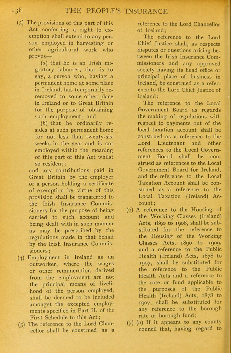(3) The provisions of this part of this Act conferring a right to ex- emption shall extend to any per- son employed in harvesting or other agricultural work who proves— (a) that he is an Irish mi- gratory labourer, that is to say, a person who, having a permanent home at some place in Ireland, has temporarily re- removed to some other place in Ireland or to Great Britain for the purpose of obtaining such employment; and (h) that he ordinarily re- sides at such permanent home for not less than twenty-six weeks in the year and is not employed within the meaning of this part of this Act whilst so resident; and any contributions paid in Great Britain by the employer of a person holding a certificate of exemption by virtue of this provision shall be transferred to the Irish Insurance Commis- sioners for the purpose of being carried to such account and being dealt with in such manner as may be prescribed by the regulations made in that behalf by the Irish Insurance Commis- sioners ; (4) Employment in Ireland as an outworker, where the wages or other remuneration derived from the employment are not the principal means of liveli- hood of the person employed, shall be deemed to be included amongst the excepted employ- ments specified in Part II. of the First Schedule to this Act; (5) The reference to the Lord Chan- cellor shall be construed as a reference to the Lord Chancellor of Ireland; The reference to the Lord Chief Justice shall, as respects disputes or questions arising be- tween the Irish Insurance Com- missioners and any approved society having its head office or principal place of business in Ireland, be construed as a refer- ence to the Lord Chief Justice of Ireland; The reference to the Local Government Board as regards the making of regulations with respect to payments out of the local taxation account shall be construed as a reference to the Lord Lieutenant and other references to the Local Govern- ment Board shall be con- strued as references to the Local Government Board for Ireland, and the reference to the Local Taxation Account shall be con- strued as a reference to the Local Taxation (Ireland) Ac- count ; (6) A reference to the Housing of the Working Classes (Ireland) Acts, 1890 to 1908, shall be sub- stituted for the reference to the Housing of the Working Classes Acts, 1890 to 1909, and a reference to the Public Health (Ireland) Acts, 1878 to 1907, shall be substituted for the reference to the Public Health Acts and a reference to the rate or fund applicable to the purposes of the Public Health (Ireland) Acts, 1878 to 1907, shall be substituted for any reference to the borough rate or borough fund; (7) (o) If it appears to any county council that, having regard to
