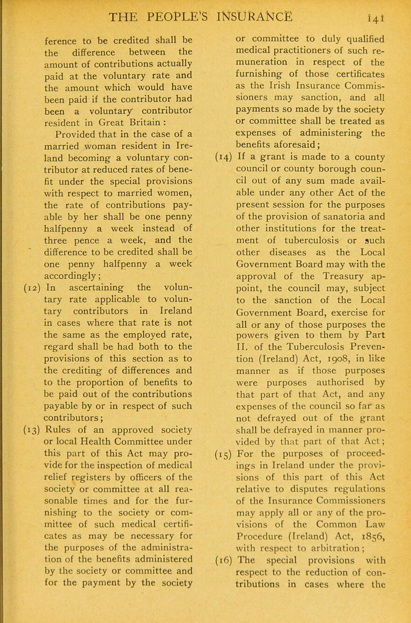 ference to be credited shall be the difference between the amount of contributions actually paid at the voluntary rate and the amount which would have been paid if the contributor had been a voluntary contributor resident in Great Britain : Provided that in the case of a married woman resident in Ire- land becoming a voluntary con- tributor at reduced rates of bene- fit under the special provisions with respect to married women, the rate of contributions pay- able by her shall be one penny halfpenny a week instead of three pence a week, and the difference to be credited shall be one penny halfpenny a week accordingly; (12) In ascertaining the volun- tary rate applicable to volun- tary contributors in Ireland in cases where that rate is not the same as the employed rate, regard shall be had both to the provisions of this section as to the crediting of differences and to the proportion of benefits to be paid out of the contributions payable by or in respect of such contributors; (13) Rules of an approved society or local Health Committee under this part of this Act may pro- vide for the inspection of medical relief registers by officers of the society or committee at all rea- sonable times and for the fur- nishing to the society or com- mittee of such medical certifi- cates as may be necessary for the purposes of the administra- tion of the benefits administered by the society or committee and for the payment by the society or committee to duly qualified medical practitioners of such re- muneration in respect of the furnishing of those certificates as the Irish Insurance Commis- sioners may sanction, and all payments so made by the society or committee shall be treated as expenses of administering the benefits aforesaid; (14) If a grant is made to a county council or county borough coun- cil out of any sum made avail- able under any other Act of the present session for the purposes of the provision of sanatoria and other institutions for the treat- ment of tuberculosis or such other diseases as the Local Government Board may with the approval of the Treasury ap- point, the council may, subject to the sanction of the Local Government Board, exercise for all or any of those purposes the powers given to them by Part II. of the Tuberculosis Preven- tion (Ireland) Act, 1908, in like manner as if those purposes were purposes authorised by that part of that Act, and any expenses of the council so far as not defrayed out of the grant shall be defrayed in manner pro- vided by that part of that Act; (15) For the purposes of proceed- ings in Ireland under the provi- sions of this part of this Act relative to disputes regulations of the Insurance Commissioners may apply all or any of the pro- visions of the Common Law Procedure (Ireland) Act, 1856, with respect to arbitration; (16) The special provisions with respect to the reduction of con- tributions in cases where the