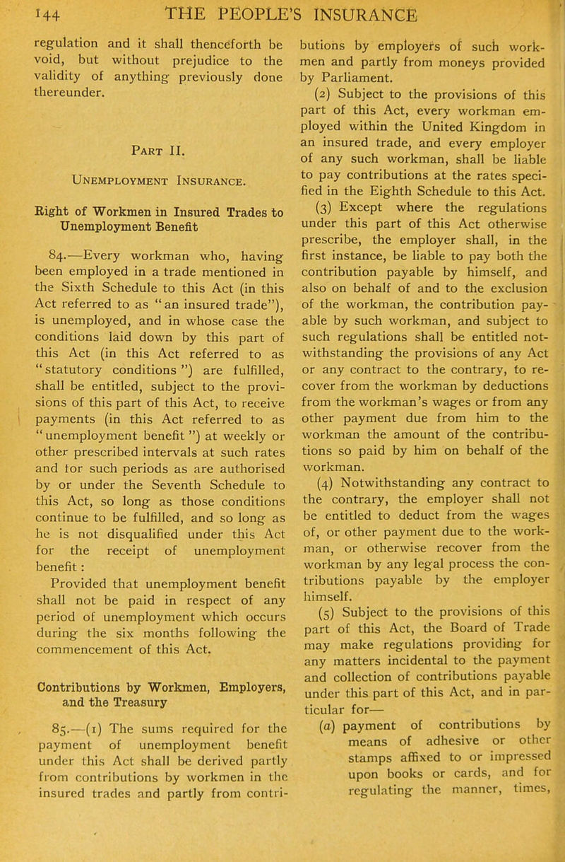 regulation and it shall thenceforth bie void, but without prejudice to the validity of anything previously done thereunder. Part II. Unemployment Insurance. Right of Workmen in Insured Trades to Unemployment Benefit 84. —Every workman who, having been employed in a trade mentioned in the Sixth Schedule to this Act (in this Act referred to as an insured trade), is unemployed, and in whose case the conditions laid down by this part of this Act (in this Act referred to as statutory conditions) are fulfilled, shall be entitled, subject to the provi- sions of this part of this Act, to receive payments (in this Act referred to as  unemployment benefit ) at weekly or other prescribed intervals at such rates and tor such periods as are authorised by or under the Seventh Schedule to this Act, so long as those conditions continue to be fulfilled, and so long as he is not disqualified under this Act for the receipt of unemployment benefit: Provided that unemployment benefit shall not be paid in respect of any period of unemployment which occurs during the six months following the commencement of this Act. Contributions by Workmen, Employers, and the Treasury 85. —(i) The sums required for the payment of unemployment benefit under this Act shall be derived partly from contributions by workmen in the insured trades and partly from contri- butions by employers of such work- men and partly from moneys provided by Parliament. (2) Subject to the provisions of this part of this Act, every workman em- ployed within the United Kingdom in an insured trade, and every employer of any such workman, shall be liable to pay contributions at the rates speci- fied in the Eighth Schedule to this Act. (3) Except where the regulations under this part of this Act otherwise prescribe, the employer shall, in the first instance, be liable to pay both the contribution payable by himself, and also on behalf of and to the exclusion of the workman, the contribution pay- able by such workman, and subject to such regulations shall be entitled not- withstanding the provisions of any Act or any contract to the contrary, to re- cover from the workman by deductions from the workman's wages or from any other payment due from him to the workman the amount of the contribu- tions so paid by him on behalf of the workman. (4) Notwithstanding any contract to the contrary, the employer shall not be entitled to deduct from the wages of, or other payment due to the work- man, or otherwise recover from the workman by any legal process the con- tributions payable by the employer himself. (5) Subject to the provisions of this part of this Act, the Board of Trade may make regulations providing for any matters incidental to the payment and collection of contributions payable under this part of this Act, and in par- ticular for— (a) payment of contributions by means of adhesive or other stamps aflfixed to or impressed upon books or cards, and for regulating the manner, times,
