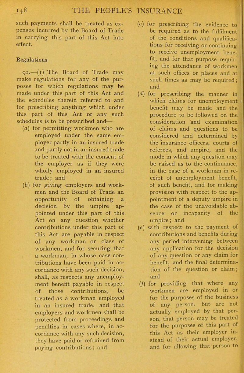 such payments shall be treated as ex- penses incurred by the Board of Trade in carrying this part of this Act into effect. Regulations 91.—(i) The Board of Trade may make regulations for any of the pur- poses for which regulations may be made under this part of this Act and the schedules therein referred to and for prescribing anything which under this part of this Act or any such schedules is to be prescribed and— (a) for permitting workmen who are employed under the same em- ployer partly in an insured trade and partly not in an insured trade to be treated with the consent of the employer as if they were wholly employed in an insured trade; and (b) for giving employers and work- men and the Board of Trade an opportunity of obtaining a decision by the umpire ap- pointed under this part of this Act on any question whether contributions under this part of this Act are payable in respect of any workman or class of workmen, and for securing that a workman, in whose case con- tributions have been paid in ac- cordance with any such decision, shall, as respects any unemploy- ment benefit payable in respect of those contributions, be treated as a workman employed in an insured trade, and that employers and workmen shall be protected from proceedings and penalties in cases where, in ac- cordance with any such decision, they have paid or refrained from paying contributions; and (c) for prescribing the evidence to be required as to the fulfilment of the conditions and qualifica- tions for receiving or continuing to receive unemployment bene- fit, and for that purpose requir- ing the attendance of workmen at such offices or places and at such times as may be required; and (d) for prescribing the manner in which claims for unemployment benefit may be made and the procedure to be followed on the consideration and examination of claims and questions to be considered and determined by the insurance officers, courts of referees, and umpire, and the mode in which any question may be raised as to the continuance, in the case of a workman in re- ceipt of unemployment benefit, of such benefit, and for making provision with respect to the ap- pointment of a deputy umpire in the case of the unavoidable ab- sence or incapacity of the umpire; and (e) with respect to the payment of contributions and benefits during any period intervening between any application for the decision of any question or any claim for benefit, and the final determina- tion of the question or claim; and (/) for providing that where any workmen are employed in or for the purposes of the business of any person, but are not actually employed by that per- son, that person may be treated for the purposes of this part of this Act as their employer in- stead of their actual employer, and for allowing that person to