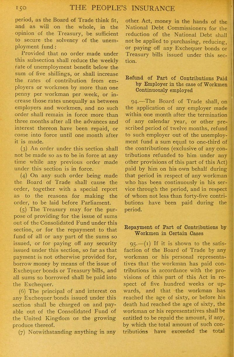 period, as the Board of Trade think fit, and as will on the whole, in the opinion of the Treasury, be sufficient to secure the solvency of the unem- ployment fund : Provided that no order made under this subsection shall reduce the weekly rate of unemployment benefit below the sum of five shillings, or shall increase the rates of contribution from em- ployers or workmen by more than one penny per workman per week, or in- crease those rates unequally as between employers and workmen, and no such order shall remain in force more than three months after all the advances and interest thereon have been repaid, or come into force until one month after it is made. (3) An order under this section shall not be made so as to be in force at any time while any previous order made under this section is in force. (4) On any such order being made the Board of Trade shall cause the order, together with a special report as to the reasons for making the order, to be laid before Parliament. (5) The Treasury may for the pur- pose of providing for the issue of sums out of the Consolidated Fund under this section, or for the repayment to that fund of all or any part of the sums so issued, or for paying off any security issued under this section, so far as that payment is not otherwise provided for, borrow money by means of the issue of Exchequer bonds or Treasury bills, and all sums so borrowed shall be paid into the Exchequer. (6) The principal of and interest on any Exchequer bonds issued under this section shall be charged on and pay- able out of the Consolidated Fund of the United Kingdom or- the growing produce thereof. (7) Notwithstanding anything in any other Act, money in the hands of the National Debt Commissioners for the reduction of the National Debt shall not be applied to purchasing, reducing, or paying off any Exchequer bonds or Treasury bills issued under this sec- tion. Refund of Part of Contributions Paid by Employer in the case of Workmen Continuously employed 94. —The Board of Trade shall, on the application of any employer made within one month after the termination of any calendar year, or other pre- scribed period of twelve months, refund to such employer out of the unemploy- ment fund a sum equal to one-third of the contributions (exclusive of any con- tributions refunded to him under any other provisions of this part of this Act) paid by him on his own behalf during that period in respect of any workman who has been continuously in his ser- vice through the period, and in respect of whom not less than forty-five contri- butions have been paid during the period. Repayment of Part of Contributions by Workmen in Certain Cases 95. —(i) If it is shown to the satis- faction of the Board of Trade by any workman or his personal representa- tives that the workman has paid con- tributions in accordance with the pro- visions of this part of this Act in re- spect of five hundred weeks or up- wards, and that the workman has reached the age of sixty, or before his death had reached the age of sixty, the workman or his representatives shall be entitled to be repaid the amount, if any, by which the total amount of such con- tributions have exceeded the total