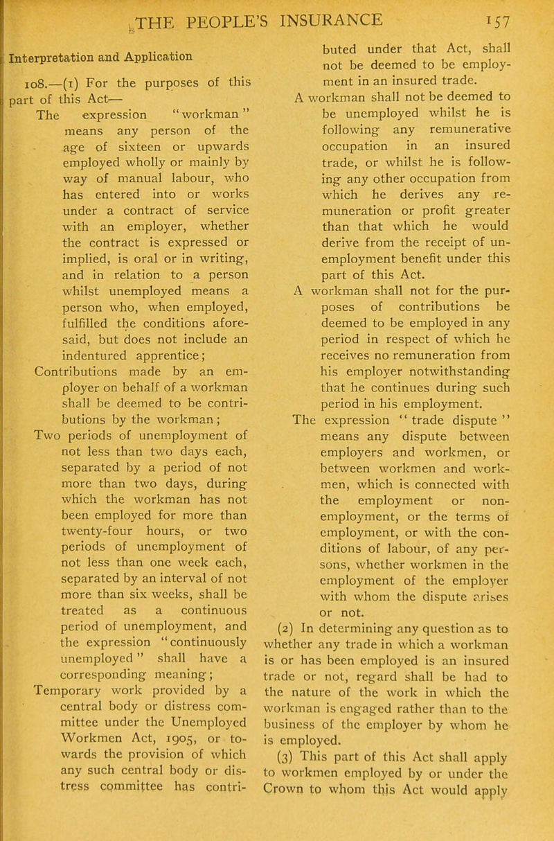 nterpretation and Application 108.—(i) For the purposes of this )art of this Act— The expression  workman means any person of the age of sixteen or upwards employed wholly or mainly by way of manual labour, who has entered into or works under a contract of service with an employer, whether the contract is expressed or implied, is oral or in writing, and in relation to a person whilst unemployed means a person who, when employed, fulfilled the conditions afore- said, but does not include an indentured apprentice; Contributions made by an em- ployer on behalf of a workman shall be deemed to be contri- butions by the workman; Two periods of unemployment of not less than two days each, separated by a period of not more than two days, during which the workman has not been employed for more than twenty-four hours, or two periods of unemployment of not less than one week each, separated by an interval of not more than six weeks, shall be treated as a continuous period of unemployment, and the expression continuously unemployed shall have a corresponding meaning; Temporary work provided by a central body or distress com- mittee under the Unemployed Workmen Act, 1905, or to- wards the provision of which any such central body or dis- tress committee has contri- buted under that Act, shall not be deemed to be employ- ment in an insured trade. A workman shall not be deemed to be unemployed whilst he is following any remunerative occupation in an insured trade, or whilst he is follow- ing any other occupation from which he derives any re- muneration or profit greater than that which he would derive from the receipt of un- employment benefit under this part of this Act. A workman shall not for the pur- poses of contributions be deemed to be employed in any period in respect of which he receives no remuneration from his employer notwithstanding that he continues during such period in his employment. The expression  trade dispute  means any dispute between employers and workmen, or between workmen and work- men, which is connected with the employment or non- employment, or the terms ot employment, or with the con- ditions of labour, of any per- sons, whether workmen in the employment of the employer with whom the dispute arises or not. (2) In determining any question as to whether any trade in which a workman is or has been employed is an insured trade or not, regard shall be had to the nature of the work in whicli the workman is engaged rather than to the business of the employer by whom he is employed. (3) This part of this Act shall apply to workmen employed by or under the Crown to whom this Act would apply