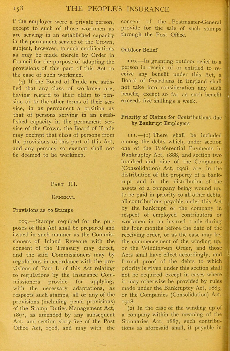 if the employer were a private person, except to such of those workmen as tire serving in an established capacity in the permanent service of the Crown, subject, however, to such modifications as may be made therein by Order in Council for the purpose of adapting the provisions of this part of this Act to the case of such workmen. (4) If the Board of Trade are satis- fied that any class of workmen are, having regard to their claim to pen- sion or to the other terms of their ser- vice, in as permanent a position as that of persons serving in an estab- lished capacity in the permanent ser- vice of the Crown, the Board of Trade may exernpt that class of persons from the provisions of this part of this Act, and any persons so exempt shall not be deemed to be workmen. Part III. General. Provisions as to Stamps log.—Stamps required for the pur- poses of this Act shall be prepared and issued in such manner as the Commis- sioners of Inland Revenue with the consent of the Treasury may direct, and the said Commissioners may by regulations in accordance with the pro- visions of Part I. of this Act relating to regulations by the Insurance Com- missioners provide for applying, with the necessary adaptations, as respects such stamps, all or any of the provisions (including penal provisions) of the Stamp Duties Management Act, i8or, as amended by any subsequent Act, and section sixty-five of the Post Office Act, igo8, and may with the consent of the Postmaster-General provide for the sale of such stamp-, through the Post Office. Outdoor Relief no.—In granting outdoor relief to a person in receipt of or entitled to re- ceive any benefit under this Act, a Board of Guardians in England shall not take into consideration any such benefit, except so far as such benefit exceeds five shillings a week. Priority of Claims for Contributions due by Bankrupt Employers III.—(i) There shall be included among the debts which, under section one of the Preferential Payments In Bankruptcy Act, 1888, and section two hundred and nine of the Companies (Consolidation) Act, 1908, are, in the distribution of the property of a bank- rupt and in the distribution of the assets of a company being wound up, to be paid in priority to all other debts, all contributions payable under this Act by the bankrupt or the company In respect of employed contributors or workmen in an insured trade during the four months before the date of the receiving order, or as the case may be, the commencement of the winding up, or the Winding-up Order, and those Acts shall have effect accordingly, and formal proof of the debts to which priority is given under this section shall not be required except in cases where it may otherwise be provided by rules made under the Bankruptcy Act, 18S3, or the Companies (ConsoHdation) Aci, igo8. (2) In the case of the winding up of a company within the meaning of the Stannaries Act, 1887, such contribu- tions as aforesaid shall, if payable in