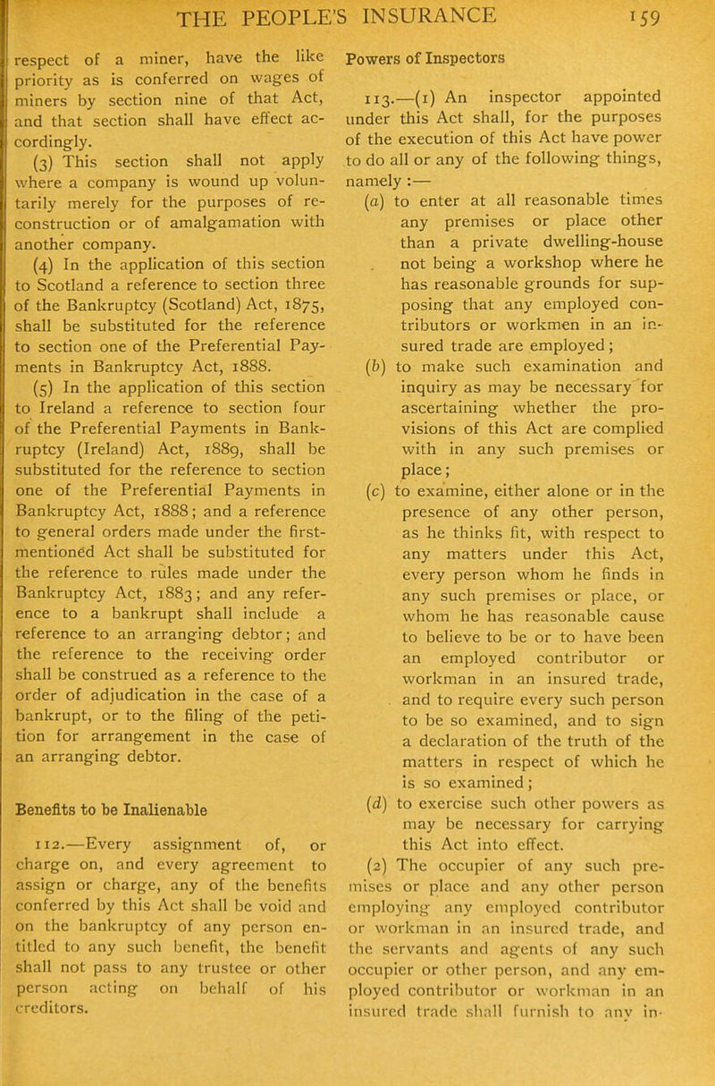respect of a miner, have the like priority as is conferred on wages of miners by section nine of that Act, and that section shall have effect ac- cordingly. (3) This section shall not apply where a company is wound up volun- tarily merely for the purposes of re- construction or of amalgamation with another company. (4) In the application of this section to Scotland a reference to section three of the Bankruptcy (Scotland) Act, 1875, shall be substituted for the reference to section one of the Preferential Pay- ments in Bankruptcy Act, 1888. (5) In the application of this section to Ireland a reference to section four of the Preferential Payments in Bank- ruptcy (Ireland) Act, i88g, shall be substituted for the reference to section one of the Preferential Payments in Bankruptcy Act, 1888; and a reference to general orders made under the first- mentioned Act shall be substituted for the reference to rules made under the Bankruptcy Act, 1883; and any refer- ence to a bankrupt shall include a reference to an arranging debtor; and the reference to the receiving order shall be construed as a reference to the order of adjudication in the case of a bankrupt, or to the filing of the peti- tion for arrangement in the case of an arranging debtor. Benefits to be Inalienable 112.—Every assignment of, or charge on, and every agreement to assign or charge, any of the benefits conferred by this Act shall be void and on the bankruptcy of any person en- titled to any such benefit, the benefit shall not pass to any trustee or other person acting on behalf of his creditors. Powers of Inspectors 113.—(i) An inspector appointed under this Act shall, for the purposes of the execution of this Act have power to do all or any of the following things, namely :— (a) to enter at all reasonable times any premises or place other than a private dwelling-house not being a workshop where he has reasonable grounds for sup- posing that any employed con- tributors or workmen in an in- sured trade are employed; (b) to make such examination and inquiry as ma}' be necessary for ascertaining whether the pro- visions of this Act are complied with in any such premises or place; (c) to examine, either alone or in the presence of any other person, as he thinks fit, with respect to any matters under this Act, every person whom he finds in any such premises or place, or whom he has reasonable cause to believe to be or to have been an employed contributor or workman in an insured trade, and to require every such person to be so examined, and to sign a declaration of the truth of the matters in respect of which he is so examined; (d) to exercise such other powers as may be necessary for carrying this Act into effect. (2) The occupier of any such pre- mises or place and any other person employing any employed contributor or workman in an insured trade, and the servants and agents of any such occupier or other person, and any em- ployed contributor or workman in an insured trade sliall furnish to anv in-