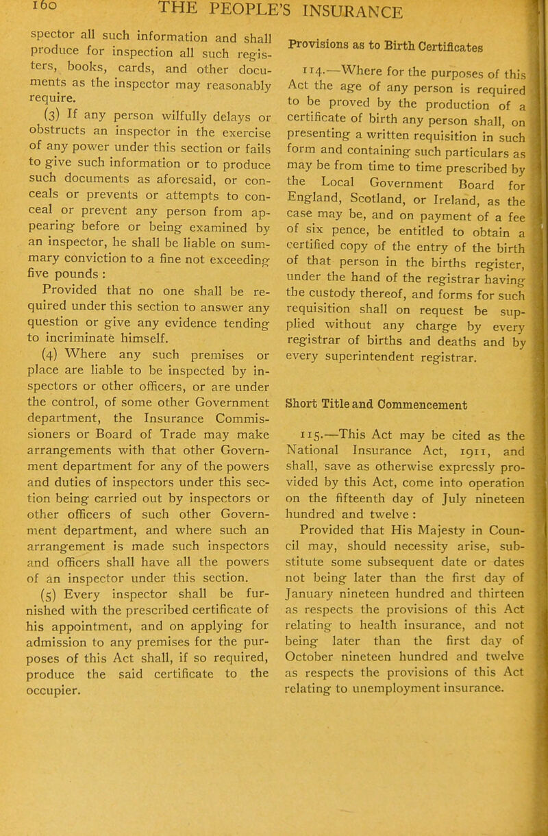 spector all such information and shall produce for inspection all such reg-is- ters, books, cards, and other docu- ments as the inspector may reasonably require. (3) If any person wilfully delays or obstructs an inspector in the exercise of any power under this section or fails to g-ive such information or to produce such documents as aforesaid, or con- ceals or prevents or attempts to con- ceal or prevent any person from ap- pearing before or being examined by an inspector, he shall be liable on sum- mary conviction to a fine not exceeding five pounds : Provided that no one shall be re- quired under this section to answer any question or give any evidence tending to incriminate himself. (4) Where any such premises or place are liable to be inspected by in- spectors or other officers, or are under the control, of some other Government department, the Insurance Commis- sioners or Board of Trade may make arrangements with that other Govern- ment department for any of the powers and duties of inspectors under this sec- tion being carried out by inspectors or other officers of such other Govern- ment department, and where such an arrangement is made such inspectors and officers shall have all the powers of an inspector under this section. (5) Every inspector shall be fur- nished with the prescribed certificate of his appointment, and on applying for admission to any premises for the pur- poses of this Act shall, if so required, produce the said certificate to the occupier. Provisions as to Birth Certificates 114.—Where for the purposes of this Act the age of any person is required to be proved by the production of a certificate of birth any person shall, on presenting a written requisition in such form and containing such particulars as may be from time to time prescribed by the Local Government Board for England, Scotland, or Ireland, as the case may be, and on payment of a fee of six pence, be entitled to obtain a certified copy of the entry of the birth of that person in the births register, under the hand of the registrar having the custody thereof, and forms for such requisition shall on request be sup- plied without any charge by every registrar of births and deaths and by every superintendent registrar. Short Title and Commencement 115-—This Act may be cited as the National Insurance Act, 1911, and shall, save as otherwise expressly pro- vided by this Act, come into operation on the fifteenth day of July nineteen hundred and twelve : Provided that His Majesty in Coun- cil may, should necessity arise, sub- stitute some subsequent date or dates not being later than the first day of January nineteen hundred and thirteen as respects the provisions of this Act relating to health insurance, and not being later than the first day of October nineteen hundred and twelve as respects the provisions of this Act relating to unemployment insurance.