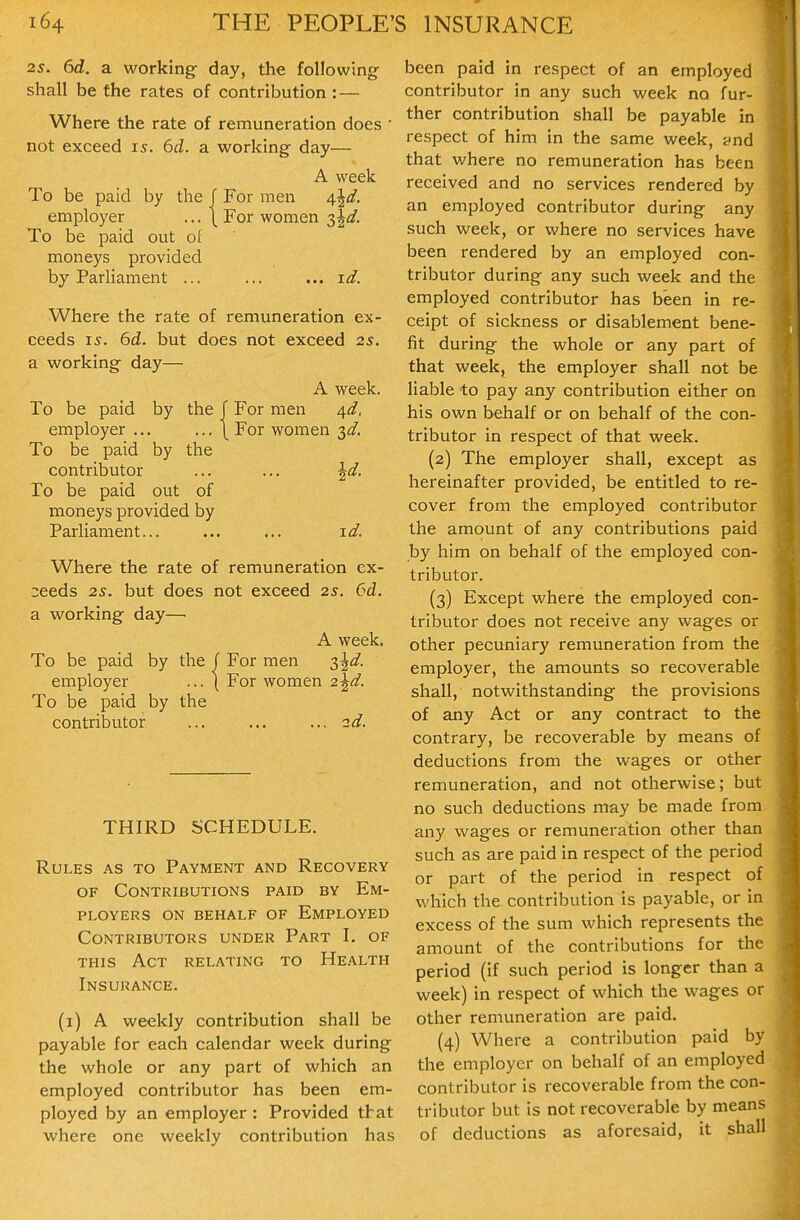 2s. 6d. a working day, the following shall be the rates of contribution : — Where the rate of remuneration does • not exceed 15. 6d. a working day— A week To be paid by the f For men 4^d. employer ... \ For women ^^d. To be paid out ol moneys provided by Parliament ... ... ...id. Where the rate of remuneration ex- ceeds IS. 6d. but does not exceed 2s. a working day— A week. To be paid by the J For men ^d, employer ... ... \ For women 3^?. To be paid by the contributor ... ... ^d. To be paid out of moneys provided by Parliament... ... ... id. Where the rate of remuneration ex- :;eeds 25. but does not exceed 2s. 6d. a working day— A week. To be paid by the / For men ^^d. employer ... ( For women 2^d. To be paid by the contributor ... ... ...2d. THIRD SCHEDULE. Rules as to Payment and Recovery OF Contributions paid by Em- ployers ON behalf of Employed Contributors under Part I. of THIS Act relating to Health Insurance. (i) A weekly contribution shall be payable for each calendar week during the whole or any part of which an employed contributor has been em- ployed by an employer : Provided that where one weekly contribution has been paid in respect of an employed contributor in any such week no fur- ther contribution shall be payable in respect of him in the same week, ynd that where no remuneration has been received and no services rendered by an employed contributor during any such week, or where no services have been rendered by an employed con- tributor during any such week and the employed contributor has been in re- ceipt of sickness or disablement bene- fit during the whole or any part of that week, the employer shall not be liable to pay any contribution either on his own behalf or on behalf of the con- tributor in respect of that week. (2) The employer shall, except as hereinafter provided, be entitled to re- cover from the employed contributor the amount of any contributions paid by him on behalf of the employed con- tributor. (3) Except where the employed con- tributor does not receive any wages or other pecuniary remuneration from the employer, the amounts so recoverable shall, notwithstanding the provisions of any Act or any contract to the contrary, be recoverable by means of deductions from the wages or other remuneration, and not otherwise; but no such deductions may be made from any wages or remuneration other than such as are paid in respect of the period or part of the period in respect of which the contribution is payable, or in excess of the sum which represents the amount of the contributions for the period (if such period is longer than a week) in respect of which the wages or other remuneration are paid. (4) Where a contribution paid by the employer on behalf of an employed contributor is recoverable from the con- tributor but is not recoverable by means of deductions as aforesaid, it shall