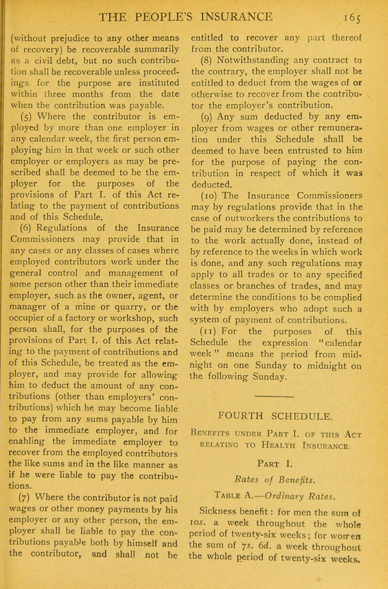 (without prejudice to any other means of recovery) be recoverable summarily as a civil debt, but no such contribu- tion shall be recoverable unless proceed- ings for the purpose are instituted within three months from the date when the contribution was payable. (5) Where the contributor is em- ployed by more than one employer in any calendar week, the first person em- ploying him in that week or such other employer or employers as may be pre- scribed shall be deemed to be the em- ployer for the purposes of the provisions of Part I. of this Act re- lating to the payment of contributions and of this Schedule. (6) Regulations of the Insurance Commissioners may provide that in any cases or any classes of cases where employed contributors work under the general control and management of some person other than their immediate employer, such as the owner, agent, or manager of a mine or quarry, or the occupier of a factory or workshop, such person shall, for the purposes of the provisions of Part I. of this Act relat- ing to the payment of contributions and of this Schedule, be treated as the em- ployer, and may provide for allowing him to deduct the amount of any con- tributions (other than employers' con- tributions) which he may become liable to pay from any sums payable by him to the immediate employer, and for enabling the immediate employer to recover from the employed contributors the like sums and in the like manner as if he were liable to pay the contribu- tions. (7) Where the contributor is not paid wages or other money payments by his employer or any other person, the em- ployer shall be liable to pay the con- tributions payable both by himself and the contributor, and shall not be entitled to recover any part thereof from the contributor. (8) Notwithstanding any contract to the contrary, the employer shall not be entitled to deduct from the wages of or otherwise to recover from the contribu- tor the employer's contribution. (9) Any sum deducted by any em- ployer from wages or other remunera- tion under this Schedule shall be deemed to have been entrusted to him for the purpose of paying the con- tribution in respect of which it was deducted. (10) The Insurance ' Commissioners may by regulations provide that in the case of outworkers the contributions to be paid may be determined by reference to the work actually done, instead of by reference to the weeks in which work is done, and any such regulations may apply to all trades or to any specified classes or branches of trades, and may determine the conditions to be complied with by employers who adopt such a system of payment of contributions. (11) For the purposes of this Schedule the expression calendar week means the period from mid- night on one Sunday to midnight on the following Sunday. FOURTH SCHEDULE. Benefits under Part I. of this Act RELATING TO HeALTH INSURANCE. Part I. Rates of Benefits. Table A.—Ordinary Rates. Sickness benefit: for men the sum of 105. a week throughout the whole period of twenty-six weeks; for won-en the sum of 7s. 6d. a week throughout the whole period of twenty-six weeks.
