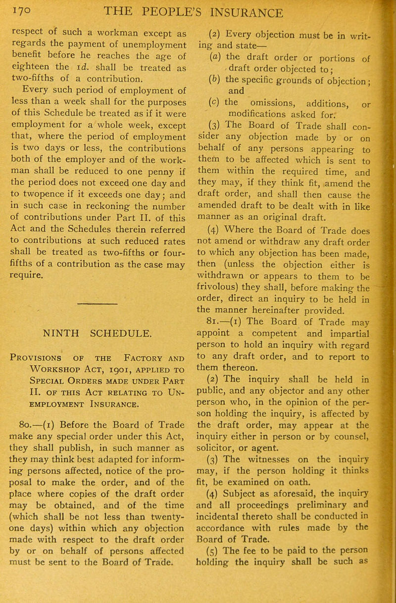 respect of such a workman except as regards the payment of unemployment benefit before he reaches the age of eighteen the id. shall be treated as two-fifths of a contribution. Every such period of employment of less than a week shall for the purposes of this Schedule be treated as if it were employment for a whole week, except that, where the period of employment is two days or less, the contributions both of the employer and of the work- man shall be reduced to one penny if the period does not exceed one day and to twopence if it exceeds one day; and in such case in reckoning the number of contributions under Part II. of this Act and the Schedules therein referred to contributions at such reduced rates shall be treated as two-fifths or four- fifths of a contribution as the case may require. NINTH SCHEDULE. Provisions of the Factory and Workshop Act, igoi, applied to Special Orders made under Part II. OF this Act relating to Un- employment Insurance. 80.—(i) Before the Board of Trade make any special order under this Act, they shall publish, in such manner as they may think best adapted for inform- ing persons affected, notice of the pro- posal to make the order, and of the place where copies of the draft order may be obtained, and of the time (which shall be not less than twenty- one days) within which any objection made with respect to the draft order by or on behalf of persons affected must be sent to the Board of Trade. (2) Every objection must be in writ- ing and state— (o) the draft order or portions of ' draft order objected to; (b) the specific grounds of objection; and (c) the omissions, additions, or modifications asked for. (3) The Board of Trade shall con- sider any objection made by or on behalf of any persons appearing to them to be affected which is sent to them within the required time, and they may, if they think fit, amend the draft order, and shall then cause the amended draft to be dealt with in like manner as an original draft. (4) Where the Board of Trade does not amend or withdraw any draft order to which any objection has been made, then (unless the objection either is withdrawn or appears to them to be frivolous) they shall, before making the order, direct an inquiry to be held in the manner hereinafter provided. 81.—(i) The Board of Trade may appoint a competent and impartial person to hold an inquiry with regard to any draft order, and to report to them thereon. (2) The inquiry shall be held in public, and any objector and any other person who, in the opinion of the per- son holding the inquiry, is affected by the draft order, may appear at the inquiry either in person or by counsel, solicitor, or agent. (3) The witnesses on the inquiry may, if the person holding it thinks fit, be examined on oath. (4) Subject as aforesaid, the inquiry and all proceedings preliminary and incidental thereto shall be conducted in accordance with rules made by the Board of Trade. (5) The fee to be paid to the person holding the inquiry shall be such as
