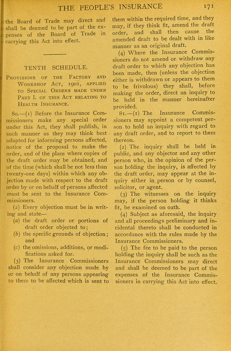 the Board of Trade may direct and shall be deemed to be part of the ex- penses of the Board of Trade in carrying this Act into effect. TENTH SCHEDULE. Provisions of the Factory and Workshop Act, igoi, applied TO Special Orders made under Part I. of this Act relating to Health Insurance. 80.—(i) Before the Insurance Com- missioners make any special order under this Act, they shall publish, in such manner as they may think best adapted for informing persons affected, notice of the proposal to make the order, and of the place where copies of the draft order may be obtained, and of the time (which shall be not less than twenty-one days) within which any ob- jection made with respect to the draft order by or on behalf of persons affected must be sent to the Insurance Com- missioners. (2) Every objection must be in writ- ing and state— (a) the draft order or portions of draft order objected to; (b) the specific grounds of objection; and (c) the omissions, additions, or modi- fications asked for. (3) The Insurance Commissioners shall consider any objection made by or on behalf of any persons appearing to them to be affected which is sent to them within the required time, and they may, if they think fit, amend the draft order, and shall then cause the amended draft to be dealt with in like manner as an original draft. (4) Where the Insurance Commis- sioners do not amend or withdraw any draft order to which any objection has been made, then (unless the objection either is withdrawn or appears to them to be frivolous) they shall, before making the order, direct an inquiry to be held in the manner hereinafter provided. 81.—(i) The Insurance Commis- sioners may appoint a competent per- son to hold an inquiry with regard to any draft order, and to report to them thereon. (2) The inquiry shall be held in public, and any objector and any other person who, in the opinion of the per- son holding the inquiry, is affected by the draft order, may appear at the in- quiry either in person or by counsel, solicitor, or agent. (3) The witnesses on the inquiry may, if the person holding it thinks fit, be examined on oath. (4) Subject as aforesaid, the inquiry and all proceedings preliminary and in- cidental thereto shall be conducted in accordance with the rules made by the Insurance Commissioners. (5) The fee to be paid to the person holding the inquiry shall be such as the Insurance Commissioners may direct and shall be deemed to be part of the expenses of the Insurance Commis- sioners in carrying this Act into effect.