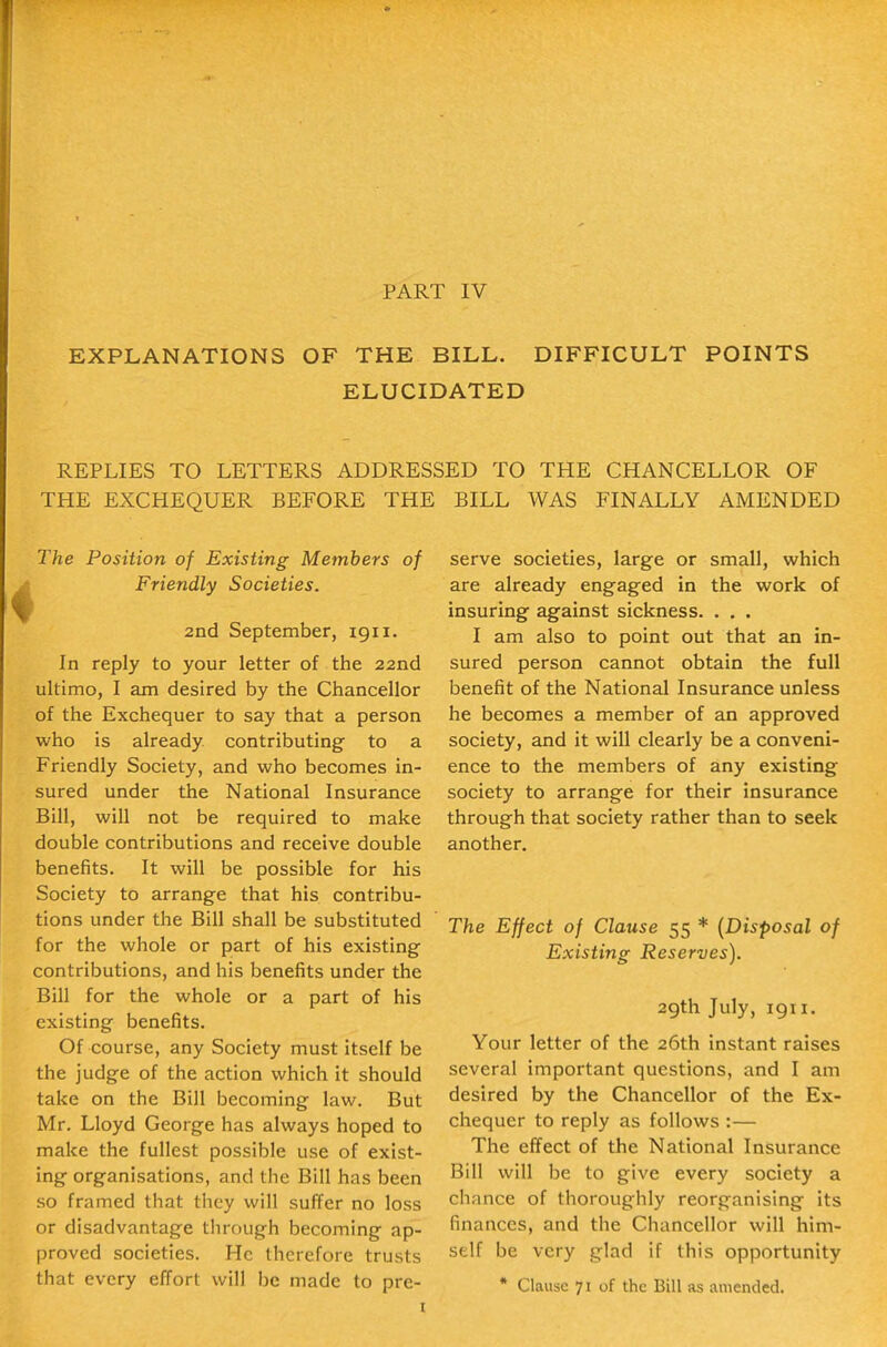 EXPLANATIONS OF THE BILL. DIFFICULT POINTS ELUCIDATED REPLIES TO LETTERS ADDRESSED TO THE CHANCELLOR OF THE EXCHEQUER BEFORE THE BILL WAS FINALLY AMENDED The Position of Existing Members of Friendly Societies. 2nd September, 1911. In reply to your letter of the 22nd ultimo, I am desired by the Chancellor of the Exchequer to say that a person who is already contributing to a Friendly Society, and who becomes in- sured under the National Insurance Bill, will not be required to make double contributions and receive double benefits. It will be possible for his Society to arrange that his contribu- tions under the Bill shall be substituted for the whole or part of his existing contributions, and his benefits under the Bill for the whole or a part of his existing benefits. Of course, any Society must itself be the judge of the action which it should take on the Bill becoming law. But Mr. Lloyd George has always hoped to make the fullest possible use of exist- ing organisations, and the Bill has been so framed that they will suffer no loss or disadvantage tlirough becoming ap- proved societies. He therefore trusts that every effort will be made to pre- serve societies, large or small, which are already engaged in the work of insuring against sickness. . . . I am also to point out that an in- sured person cannot obtain the full benefit of the National Insurance unless he becomes a member of an approved society, and it will clearly be a conveni- ence to the members of any existing society to arrange for their insurance through that society rather than to seek another. The Effect of Clause 55 * {Disposal of Existing Reserves). 29th July, 1911. Your letter of the 26th instant raises several important questions, and I am desired by the Chancellor of the Ex- chequer to reply as follows :— The effect of the National Insurance Bill will be to give every society a chance of thoroughly reorganising its finances, and the Chancellor will him- self be very glad if this opportunity * Clause 71 of the Bill as amended.