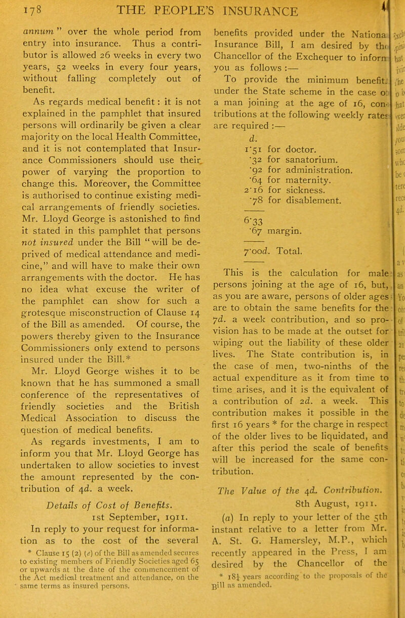 4 annum  over the whole period from entry into insurance. Thus a contri- butor is allowed 26 weeks in every two years, 52 weeks in every four years, without falling completely out of benefit. As regards medical benefit: it is not explained in the pamphlet that insured persons will ordinarily be given a clear majority on the local Health Committee, and it is not contemplated that Insur- ance Commissioners should use their power of varying the proportion to change this. Moreover, the Committee is authorised to continue existing medi- cal arrangements of friendly societies. Mr. Lloyd George is astonished to find it stated in this pamphlet that persons not insured under the Bill will be de- prived of medical attendance and medi- cine, and will have to make their own arrangements with the doctor. He has no idea what excuse the writer of the pamphlet can show for such a grotesque misconstruction of Clause 14 of the Bill as amended. Of course, the powers thereby given to the Insurance Commissioners only extend to persons insured under the Bill.* Mr. Lloyd George wishes it to be known that he has summoned a small conference of the representatives of friendly societies and the British Medical Association to discuss the question of medical benefits. As regards investments, I am to inform you that Mr. Lloyd George has undertaken to allow societies to invest the amount represented by the con- tribution of 4<i. a week. Details of Cost of Benefits. I St September, 1911. In reply to your request for informa- tion as to the cost of the several * Clause 15 (2) (e) of the Bill as amended secures lo existing members of Friendly Sociclies aged 65 or upwards at the date of the coniinencement of the Act medical treatment and attendance, on the same terms as insured persons. benefits provided under the Nationa Insurance Bill, I am desired by th( Chancellor of the Exchequer to inforn you as follows :— To provide the minimum benefit, under the State scheme in the case ol a man joining at the age of 16, con- tributions at the following weekly rates are required :— d. 1*51 for doctor. •32 for sanatorium. 92 for administration. '64 for maternity. 2 16 for sickness. ■78 for disablement. 6*33 ■67 margin. 7ood. Total, This is the calculation for male persons joining at the age of 16, but, as you are aware, persons of older ages are to obtain the same benefits for the 7d. a week contribution, and so pro- vision has to be made at the outset for wiping out the liability of these older lives. The State contribution is, in the case of men, two-ninths of the actual expenditure as it from time to time arises, and it is the equivalent of a contribution of 2d. a week. This contribution makes it possible in the first 16 years * for the charge in respect of the older lives to be liquidated, and after this period the scale of benefits will be increased for the same con- tribution. The Value of the /[d. Contribution. 8th August, igii. (a) In reply to your letter of the 5th instant relative to a letter from Mr. A. St. G. Hamersley, M.P., which recently appeared in the Press, I am desired by the Chancellor of the * iSJ years according to the proposals of the pill as amended.