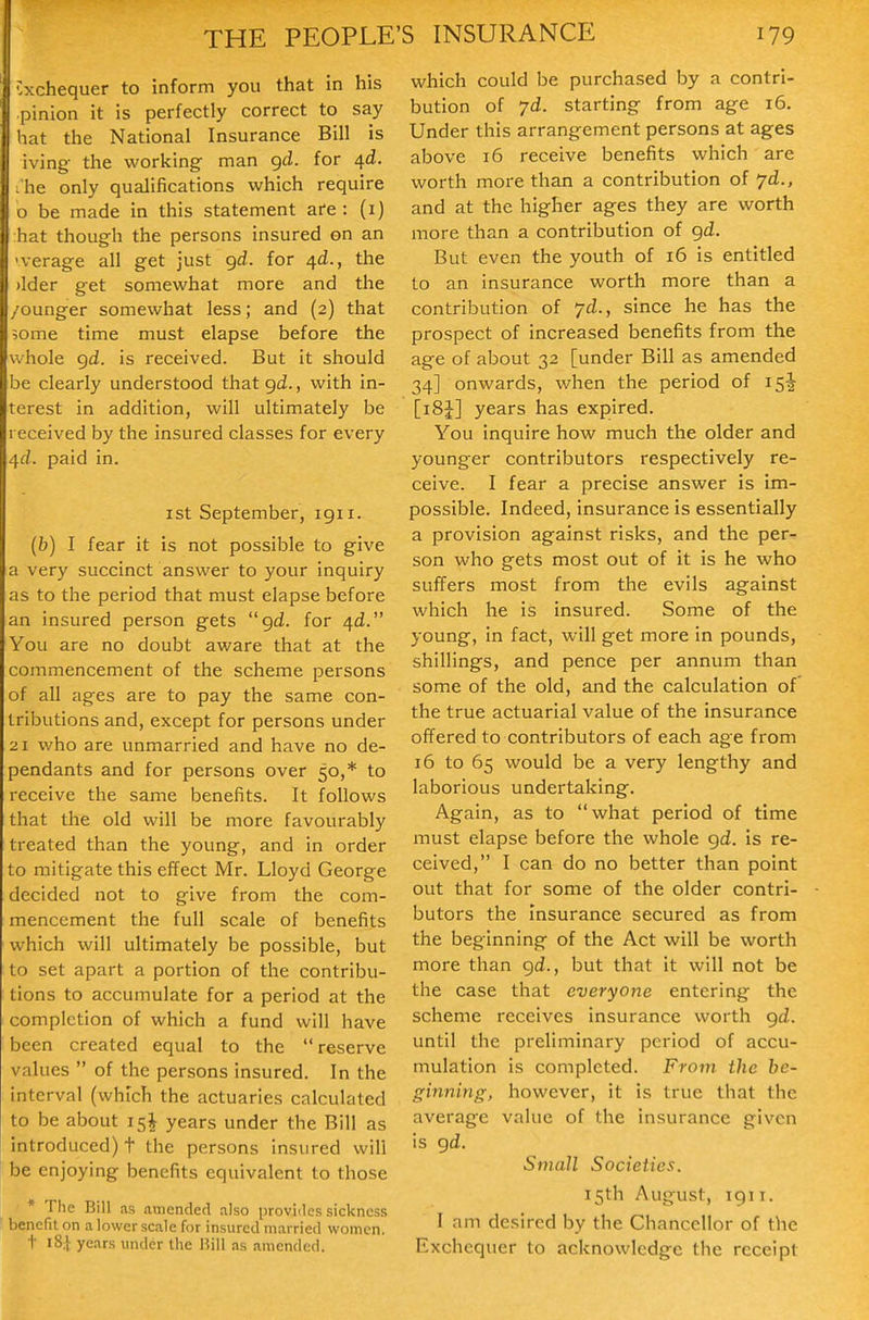 exchequer to inform you that in his pinion it is perfectly correct to say hat the National Insurance Bill is iving the working man grf. for ^d. I'he only qualifications which require o be made in this statement afe : (i) hat though the persons insured on an 'verage all get just gd. for 4^., the )lder get somewhat more and the /ounger somewhat less; and (2) that ;ome time must elapse before the whole gd. is received. But it should be clearly understood that gd., with in- terest in addition, will ultimately be received by the insured classes for every 4^. paid in. ist September, 1911. (6) I fear it is not possible to give a very succinct answer to your inquiry as to the period that must elapse before an insured person gets  gd. for 4^. You are no doubt aware that at the commencement of the scheme persons of all ages are to pay the same con- tributions and, except for persons under 21 who are unmarried and have no de- pendants and for persons over 50,* to receive the same benefits. It follows that the old will be more favourably treated than the young, and in order to mitigate this effect Mr. Lloyd George decided not to give from the com- mencement the full scale of benefits which will ultimately be possible, but to set apart a portion of the contribu- tions to accumulate for a period at the completion of which a fund will have been created equal to the reserve values  of the persons insured. In the interval (which the actuaries calculated to be about 15I years under the Bill as introduced) t the persons insured will be enjoying benefits equivalent to those * The Bill as .amended also provides sickness benefit on a lower scale for insured married women, t i8i years under the Bill as amended. S INSURANCE 179 which could be purchased by a contri- bution of 7d. starting from age 16. Under this arrangement persons at ages above 16 receive benefits which are worth more than a contribution of ^d., and at the higher ages they are worth more than a contribution of gd. But even the youth of 16 is entitled to an insurance worth more than a contribution of 7^., since he has the prospect of increased benefits from the age of about 32 [under Bill as amended 34] onwards, when the period of 15^ [iSJ] years has expired. You inquire how much the older and younger contributors respectively re- ceive. I fear a precise answer is im- possible. Indeed, insurance is essentially a provision against risks, and the per- son who gets most out of it is he who suffers most from the evils against which he is insured. Some of the young, in fact, will get more in pounds, shillings, and pence per annum than some of the old, and the calculation of the true actuarial value of the insurance offered to contributors of each age from 16 to 65 would be a very lengthy and laborious undertaking. Again, as to what period of time must elapse before the whole gd. is re- ceived, I can do no better than point out that for some of the older contri- butors the insurance secured as from the beginning of the Act will be worth more than gd., but that it will not be the case that everyone entering the scheme receives insurance worth gd. until the preliminary period of accu- mulation is completed. From the he- ginning, however, it is true that the average value of the insurance given is gd. Small Societies. 15th August, igii. I am desired by the Chancellor of the Exchequer to acknowledge the receipt
