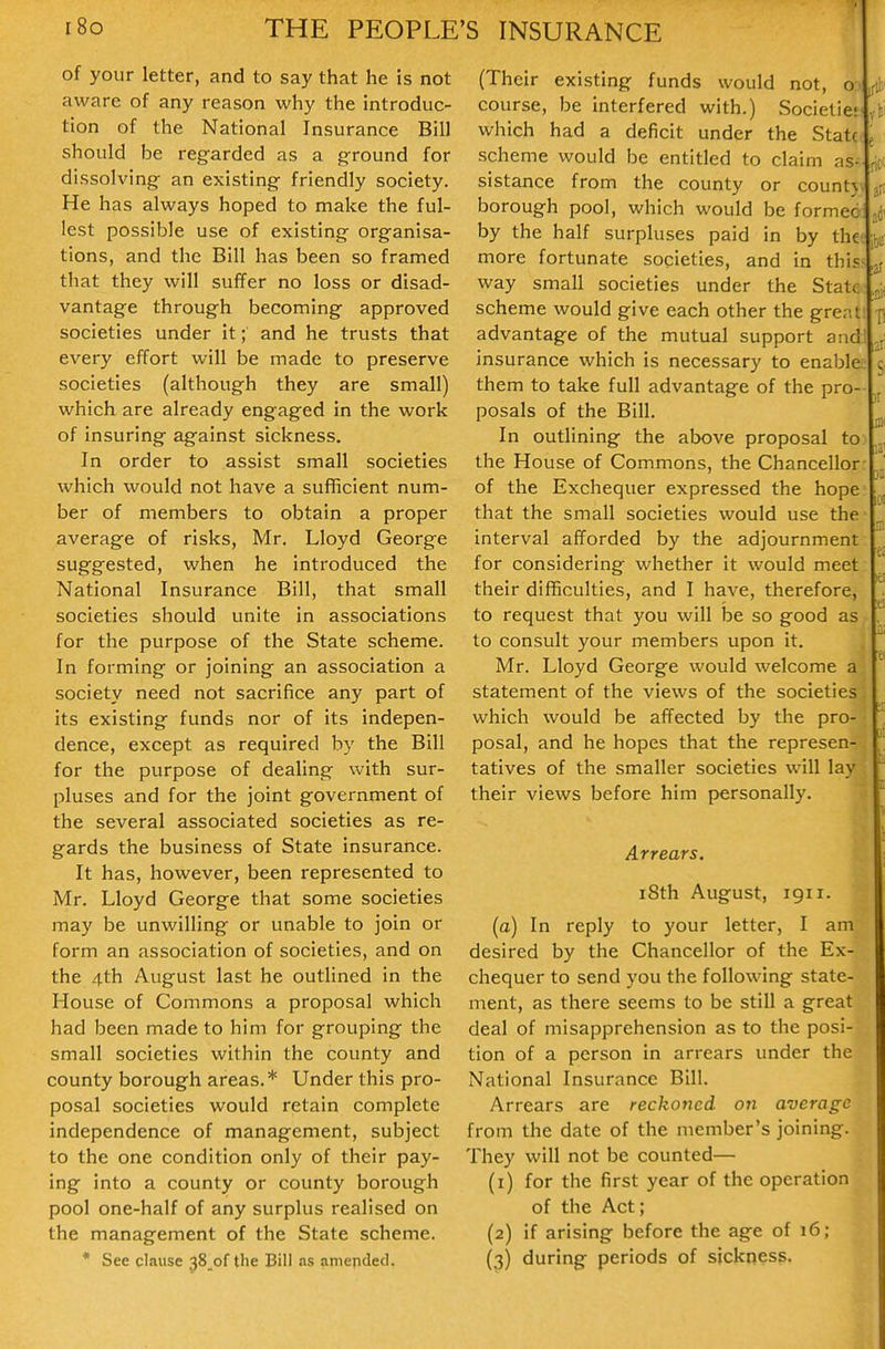 of your letter, and to say that he is not aware of any reason why the introduc- tion of the National Insurance Bill should be regarded as a ground for dissolving an existing friendly society. He has always hoped to make the ful- lest possible use of existing organisa- tions, and the Bill has been so framed that they will suffer no loss or disad- vantage through becoming approved societies under it; and he trusts that every effort will be made to preserve societies (although they are small) which are already engaged in the work of insuring against sickness. In order to assist small societies which would not have a sufficient num- ber of members to obtain a proper average of risks, Mr. Lloyd George suggested, when he introduced the National Insurance Bill, that small societies should unite in associations for the purpose of the State scheme. In forming or joining an association a society need not sacrifice any part of its existing funds nor of its indepen- dence, except as required by the Bill for the purpose of dealing with sur- pluses and for the joint government of the several associated societies as re- gards the business of State insurance. It has, however, been represented to Mr. Lloyd George that some societies may be unwilling or unable to join or form an association of societies, and on the 4th August last he outlined in the House of Commons a proposal which had been made to him for grouping the small societies within the county and county borough areas.* Under this pro- posal societies would retain complete independence of management, subject to the one condition only of their pay- ing into a county or county borough pool one-half of any surplus realised on the management of the State scheme. * See clause 38_of the Bill as amended. (Their existing funds would not, ot course, be interfered with.) Societiet yki which had a deficit under the Statc( j scheme would be entitled to claim as- [id slstance from the county or countjv ^ borough pool, which would be formed by the half surpluses paid in by the; more fortunate societies, and in this? jf way small societies under the State scheme would give each other the gre.it: n advantage of the mutual support andl ^ji insurance which is necessary to enable; 5, them to take full advantage of the pro- posals of the Bill. In outlining the above proposal to the House of Commons, the Chancellor: * of the Exchequer expressed the hope ^ that the small societies would use the interval afforded by the adjournment for considering whether it would meet their difficulties, and I have, therefore, to request that you will be so good as to consult your members upon it. Mr. Lloyd George would welcome a statement of the views of the societies' which would be affected by the pro- posal, and he hopes that the represen- tatives of the smaller societies will lay their views before him personally. ^ Arrears. i8th August, 1911. (a) In reply to your letter, I am desired by the Chancellor of the Ex- chequer to send you the following state- ment, as there seems to be still a great deal of misapprehension as to the posi- tion of a person in arrears under the National Insurance Bill. Arrears are reckoned on average from the date of the member's joining. They will not be counted— (1) for the first year of the operation of the Act; (2) if arising before the age of 16; (3) during periods of sickness.