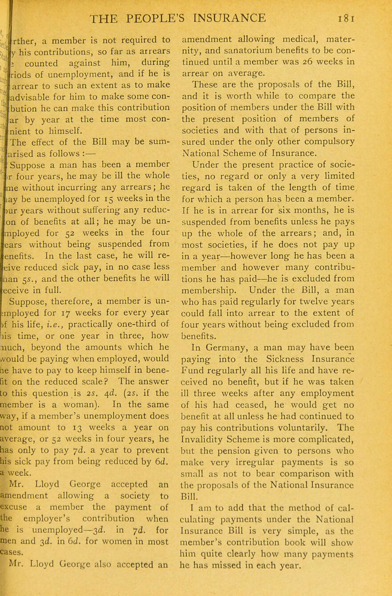 .t rther, a member is not required to Y his contributions, so far as arrears ; counted against him, during riods of unemployment, and if he is j arrear to such an extent as to make J' advisable for him to make some con- bution he can make this contribution ar by year at the time most con- nient to himself.  The effect of the Bill may be sum- arised as follows :— ' Suppose a man has been a member ' 'V four years, he may be ill the whole me without incurring any arrears; he ' lay be unemployed for 15 weeks in the )ur years without suffering any reduc- on of benefits at all; he may be un- mployed for 52 weeks in the four ears without being suspended from enefits. In the last case, he will re- eive reduced sick pay, in no case less han 55., and the other benefits he will eceive in full. Suppose, therefore, a member is un- ;mployed for 17 weeks for every year )f his life, i.e., practically one-third of )is time, or one year in three, how iiuch, beyond the amounts which he kvould be paying when employed, would he have to pay to keep himself in bene- fit on the reduced scale? The answer to this question is 25. Ofd. [2s. if the member is a woman). In the same way, if a member's unemployment does not amount to 13 weeks a year on average, or 52 weeks in four years, he has only to pay yd. a year to prevent his sick pay from being reduced by 6d. a week. Mr. Lloyd George accepted an amendment allowing a society to excuse a member the payment of the employer's contribution when he is unemployed—3d. in yd. for men and 3d. in 6d. for women in most cases. Mr. Lloyd George also accepted an amendment allowing medical, mater- nity, and sanatorium benefits to be con- tinued until a member was 26 weeks in arrear on average. These are the proposals of the Bill, and it is worth while to compare the position of members under the Bill with the present position of members of societies and with that of persons in- sured under the only other compulsory National Scheme of Insurance. Under the present practice of socie- ties, no regard or only a very limited regard is taken of the length of time for which a person has been a member. If he is in arrear for six months, he is suspended from benefits unless he pays up the whole of the arrears; and, in most societies, if he does not pay up in a year—however long he has been a member and however many contribu- tions he has paid—^he is excluded from membership. Under the Bill, a man who has paid regularly for twelve years could fall into arrear to the extent of four years without being excluded from benefits. In Germany, a man may have been paying into the Sickness Insurance Fund regularly all his life and have re- ceived no benefit, but if he was taken ill three weeks after any employment of his had ceased, he would get no benefit at all unless he had continued to pay his contributions voluntarily. The Invalidity Scheme is more complicated, but the pension given to persons who make very irregular payments is so small as not to bear comparison with the proposals of the National Insurance Bill. I am to add that the method of cal- culating payments under the National Insurance Bill is very simple, as the member's contribution book will show him quite clearly how many payments he has missed in each year.