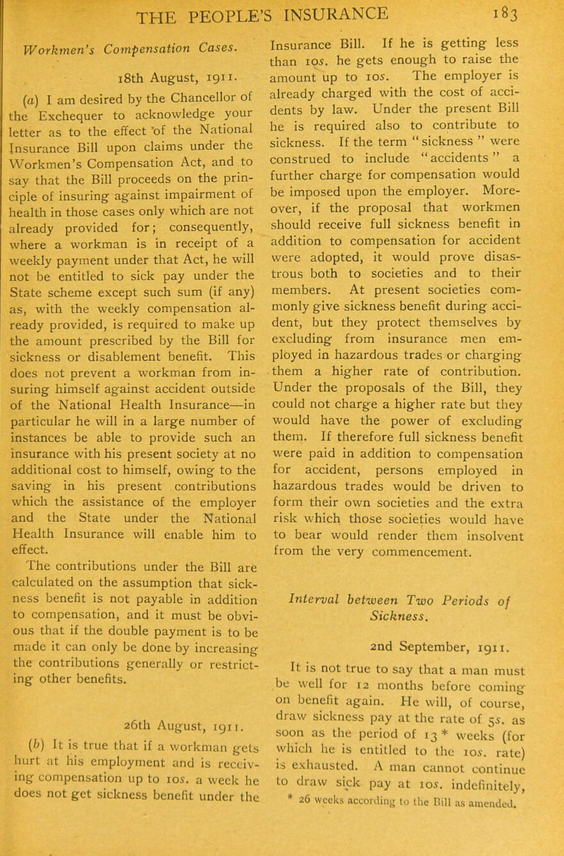Workmen's Compensation Cases. i8th August, 1911, (a) I am desired by the Chancellor of the Exchequer to acknowledge your letter as to the effect 'of the National Insurance Bill upon claims under the Workmen's Compensation Act, and to say that the Bill proceeds on the prin- ciple of insuring against impairment of healtla in those cases only which are not already provided for; consequently, where a workman is in receipt of a weekly payment under that Act, he will not be entitled to sick pay under the State scheme except such sum (if any) as, with the weekly compensation al- ready provided, is required to make up the amount prescribed by the Bill for sickness or disablement benefit. This does not prevent a workman from in- suring himself against accident outside of the National Health Insurance—in particular he will in a large number of instances be able to provide such an insurance with his present society at no additional cost to himself, owing to the saving in his present contributions which the assistance of the employer and the State under the National Health Insurance will enable him to effect. The contributions under the Bill are calculated on the assumption that sick- ness benefit is not payable in addition to compensation, and it must be obvi- ous that if the double payment is to be made it can only be done by increasing the contributions generally or restrict- ing other benefits. 26th August, igii. {b) It is true that if a workman gels hurt at his employment and is receiv- ing compensation up to los. a week he does not get sickness benefit under the Insurance Bill. If he is getting less than I05. he gets enough to raise the amount up to los. The employer is already charged with the cost of acci- dents by law. Under the present Bill he is required also to contribute to sickness. If the term  sickness  were construed to include  accidents a further charge for compensation would be imposed upon the employer. More- over, if the proposal that workmen should receive full sickness benefit in addition to compensation for accident were adopted, it would prove disas- trous both to societies and to their members. At present societies com- monly give sickness benefit during acci- dent, but they protect themselves by excluding from insurance men em- ployed in hazardous trades or charging them a higher rate of contribution. Under the proposals of the Bill, they could not charge a higher rate but they would have the power of excluding them. If therefore full sickness benefit were paid in addition to compensation for accident, persons employed in hazardous trades would be driven to form their own societies and the extra risk which those societies would have to bear would render them insolvent from the very commencement. Interval between Two Periods of Sickness. 2nd September, igii. It is not true to say that a man must bo well for 12 months before coming on benefit again. He will, of course, draw sickness pay at the rate of 5i-. as soon as the period of 13 * weeks (for which he is entitled to the 10s. rate) is exhausted. A man cannot continue to draw sick pay at 105. indefinitely, * 26 weeks according to the Dill as amended.