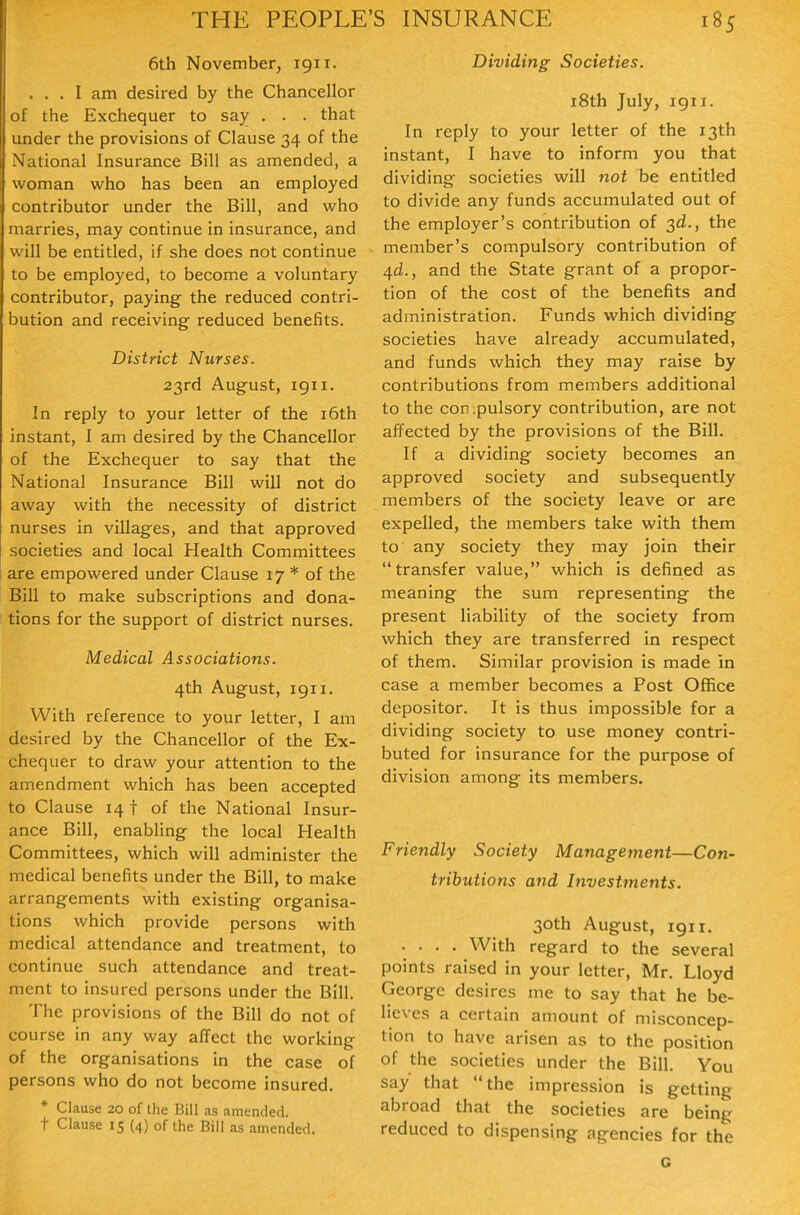 6th November, 1911. ... I am desired by the Chancellor of the Exchequer to say . . . that under the provisions of Clause 34 of the National Insurance Bill as amended, a woman who has been an employed contributor under the Bill, and who marries, may continue in insurance, and will be entitled, if she does not continue to be employed, to become a voluntary contributor, paying the reduced contri- bution and receiving reduced benefits. District Nurses. 23rd August, igii. In reply to your letter of the i6th instant, I am desired by the Chancellor of the Exchequer to say that the National Insurance Bill will not do away with the necessity of district nurses in villages, and that approved societies and local Health Committees are empowered under Clause 17 * of the Bill to make subscriptions and dona- tions for the support of district nurses. Medical Associations. 4th August, igii. With reference to your letter, I am desired by the Chancellor of the Ex- chequer to draw your attention to the amendment which has been accepted to Clause 14 t of the National Insur- ance Bill, enabling the local Health Committees, which will administer the medical benefits under the Bill, to make arrangements with existing organisa- tions which provide persons with medical attendance and treatment, to continue such attendance and treat- ment to insured persons under the Bill. The provisions of the Bill do not of course in any way affect the working of the organisations in the case of persons who do not become insured. * Clause 20 of the Bill as amended, t Clause 15 (4) of the Bill as amended. Dividing Societies. i8th July, 1911. In reply to your letter of the 13th instant, I have to inform you that dividing societies will nof be entitled to divide any funds accumulated out of the employer's contribution of 3d., the member's compulsory contribution of 4d.., and the State grant of a propor- tion of the cost of the benefits and administration. Funds which dividing societies have already accumulated, and funds which they may raise by contributions from members additional to the conipulsory contribution, are not affected by the provisions of the Bill. If a dividing society becomes an approved society and subsequently members of the society leave or are expelled, the members take with them to any society they may join their transfer value, which is defined as meaning the sum representing the present liability of the society from which they are transferred in respect of them. Similar provision is made in case a member becomes a Post Office depositor. It is thus impossible for a dividing society to use money contri- buted for insurance for the purpose of division among its members. Friendly Society Management—Con- tributions and Investments. 30th August, 1911. .... With regard to the several points raised in your letter, Mr. Lloyd George desires me to say that he be- lieves a certain amount of misconcep- tion to have arisen as to the position of the societies under the Bill. You say that the impression is getting abroad that the societies are being reduced to dispensing agencies for the