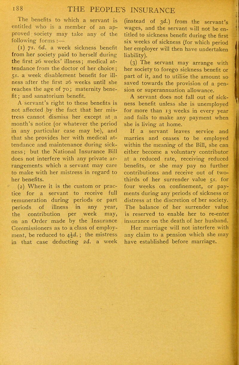 The benefits to which a servant is entitled who is a member of an ap- proved society may take any of the following forms :— (1) 7s. 6d. a week sickness benefit from her society paid to herself during the first 26 weeks' illness; medical at- tendance from the doctor of her choice ; 55. a week disablement benefit for ill- ness after the first 26 weeks until she reaches the age of 70 j maternity bene- fit; and sanatorium benefit. A servant's right to these benefits is not affected by the fact that her mis- tress cannot dismiss her except at a month's notice (or whatever the period in any particular case may be), and that she provides her with medical at- tendance and maintenance during sick- ness ; but the National Insurance Bill does not interfere with any private ar- rangements which a servant may care to make with her mistress in regard to her benefits. (2) Where it is the custom or prac- tice for a servant to receive full remuneration during periods or part periods of illness in any year, the contribution per week may, on an Order made by the Insurance Commissioners as to a class of employ- ment, be reduced to 4^^.; the mistress in that case deducting 2d. a week (instead of 3d.) from the servant's wages, and the servant will not be en- titled to sickness benefit during the first six weeks of sickness (for which period her employer will then have undertaken liability). (3) The servant may arrange with her society to forego sickness benefit or part of it, and to utilise the amount so saved towards the provision of a pen- sion or superannuation allowance. A servant does not fall out of sick- ness benefit unless she is unemployed for more than 13 weeks in every year and fails to make any payment when she is living at home. If a servant leaves service and marries and ceases to be employed within the meaning of the Bill, she can either become a voluntary contributor at a reduced rate, receiving reduced benefits, or she may pay no further contributions and receive out of two- thirds of her surrender value 55. for four weeks on confinement, or pay- ments during any periods of sickness or distress at the discretion of her society. The balance of her surrender value is reserved to enable her to re-enter insurance on the death of her husband. Her marriage will not interfere with any claim to a pension which she may have established before marriage.