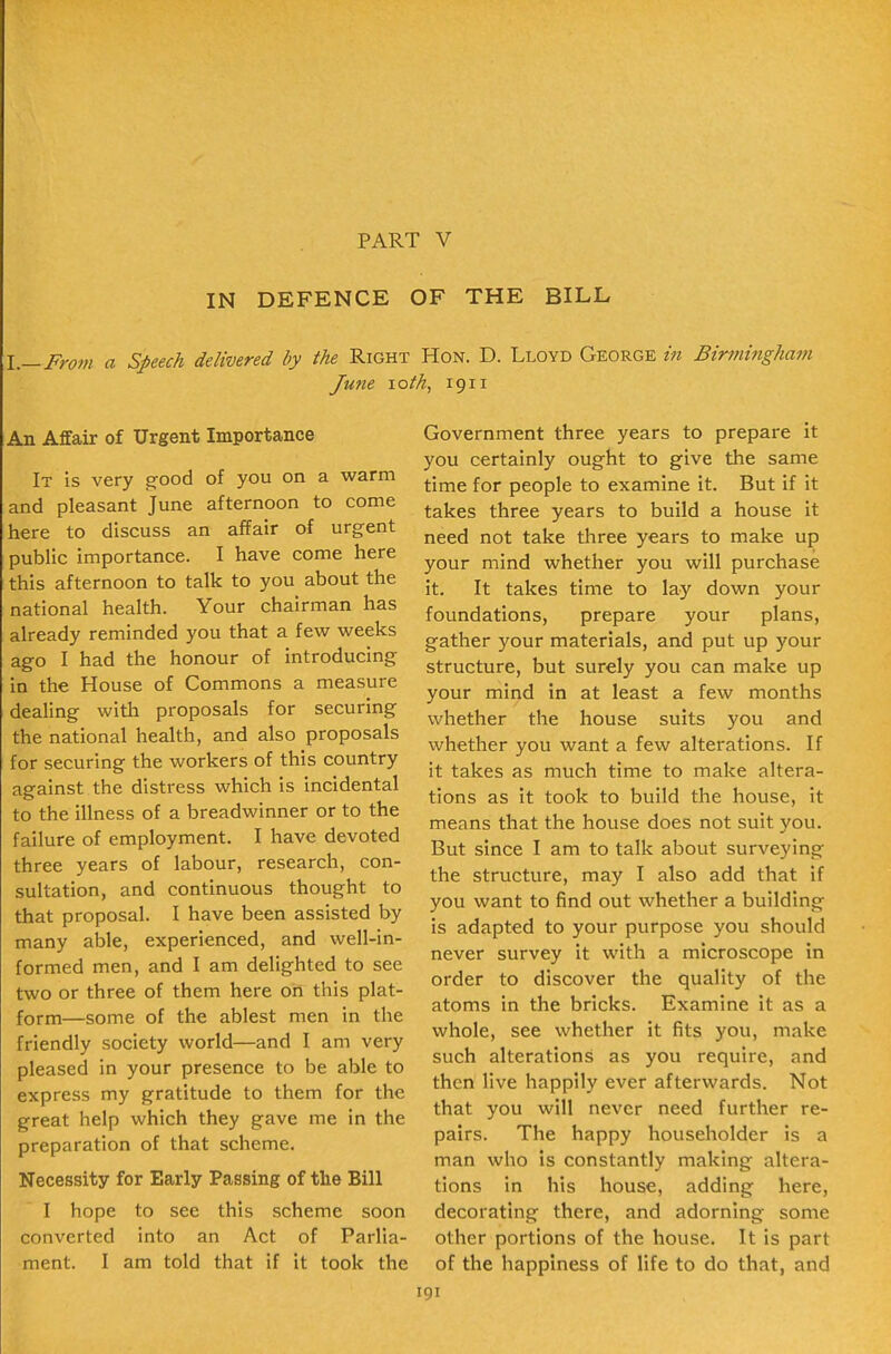 PART V IN DEFENCE OF THE BILL \.—From a Speech delivered by the Right Hon. D. Lloyd George in Birnmigham Jufie loth, 1911 An Affair of Urgent Importance It is very g-ood of you on a warm and pleasant June afternoon to come here to discuss an affair of urgent public importance. I have come here this afternoon to talk to you about the national health. Your chairman has already reminded you that a few weeks ago I had the honour of introducing in the House of Commons a measure dealing witli proposals for securing the national health, and also proposals for securing the workers of this country against the distress which Is incidental to the illness of a breadwinner or to the failure of employment. I have devoted three years of labour, research, con- sultation, and continuous thought to that proposal. I have been assisted by many able, experienced, and well-in- formed men, and I am delighted to see two or three of them here on this plat- form—some of the ablest men In the friendly society world—and I am very pleased In your presence to be able to express my gratitude to them for the great help which they gave me in the preparation of that scheme. Necessity for Early Passing of the Bill I hope to see this scheme soon converted Into an Act of Parlia- ment. I am told that if It took the Government three years to prepare it you certainly ought to give the same time for people to examine It. But If it takes three years to build a house it need not take three years to make up your mind whether you will purchase it. It takes time to lay down your foundations, prepare your plans, gather your materials, and put up your structure, but surely you can make up your mind in at least a few months whether the house suits you and whether you want a few alterations. If it takes as much time to make altera- tions as It took to build the house, It means that the house does not suit you. But since I am to talk about surveying the structure, may I also add that If you want to find out whether a building is adapted to your purpose you should never survey it with a microscope in order to discover the quality of the atoms in the bricks. Examine it as a whole, see whether It fits you, make such alterations as you require, and then live happily ever afterwards. Not that you will never need further re- pairs. The happy householder is a man who is constantly making altera- tions in his house, adding here, decorating there, and adorning some other portions of the house. It Is part of the happiness of life to do that, and