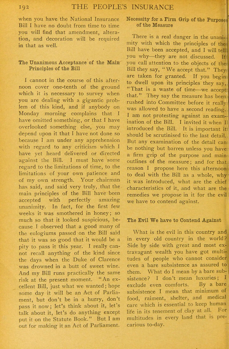 when you have the National Insurance Bill I have no doubt from time to time you will find that amendment, altera- tion, and decoration will be required in that as well. The Unanimous Acceptance of the Main Principles of the Bill I cannot in the course of this after- noon cover one-tenth of the ground which it is necessary to survey when you are dealing with a gigantic prob- lem of this kind, and if anybody on Monday morning complains that I have omitted something, or that I have overlooked something else, you may depend upon it that I have not done so because I am under any apprehension with regard to any criticism which I have yet heard delivered or directed against the Bill. I must have some regard to the limitations of time, to the limitations of your own patience and of my own strength. Your chairman has said, and said very truly, that the main principles of the Bill have been accepted with perfectly amazing unanimity. In fact, for the first few weeks it was smothered in honey; so much so that it looked suspicious, be- cause I observed that a good many of the eulogiums passed on the Bill said that it was so good that it would be a pity to pass it this year. I really can- not recall anything of the kind since the days when the Duke of Clarence was drowned in a butt of sweet wine. And my Bill runs practically the same risk at the present moment. An ex- cellent Bill, just what we wanted ; hope some day it will be an Act of Parlia- ment, but don't be in a hurry, don't pass it now; let's think about it, let's talk about it, let's do anything except put it on the Statute Book. But I am out for making it an Act of Parliament. Necessity for a Firm Grip of the Purpose of the Measure There is a real danger in the unani- mity with which the principles of the Bill have been accepted, and I will tell you why—they are not discussed. If you call attention to the objects of the Bill they say, We accept that. They are taken for granted. If you begin to dwell upon its principles they say, That is a waste of time—we accept that. They say the measure has been rushed into Committee before it really was allowed to have a second reading. I am not protesting against an exam- ination of the Bill. I invited it when II introduced the Bill. It is important iti should be scrutinised to the last detail. But any examination of the detail cam be nothing but barren unless you have; a firm grip of the purpose and maim outlines of the measure; and for that reason I propose here this afternoonj to deal with the Bill as a whole, why it was introduced, what are the chief characteristics of it, and what are the: remedies we propose in it for the evil we have to contend against. The Evil We have to Contend Against What is the evil in this country and in every old country in the world? Side by side with great and most ex- travagant wealth you have got multi- tudes of people who cannot consider even a bare subsistence as assured to them. What do I mean by a bare sub- sistence? I don't mean luxuries; I exclude even comforts. By a bare subsistence I mean that minimum of food, raiment, shelter, and medical care which is essential to keep human life in its tenement of clay at all. For multitudes in every land that is pre- carious to-day.