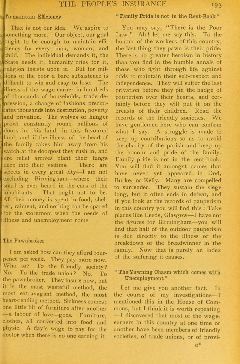 To maintain Efficiency That is not our idea. We aspire to •. something more. Our object, our goal 3ught to be enough to maintain effi- ciency for every man, woman, and child. The individual demands it, the State needs it, humanity cries for it, Jrehgion insists upon it. But for mil- Jlions of the poor a bare subsistence is ,. difficult to win and easy to lose. The illness of the wage earner in hundreds jj of thousands of households, trade de- j. pression, a change of fashions precipl- '. tates thousands into destitution, poverty I and privation. The wolves of hunger prowl constantly round millions of doors in this land, in this favoured land, and if the illness of the head of the family takes him away from his watch at the doorpost they rush in, and ere relief arrives plant their fangs deep into their victims. There are streets in every great city—I am not excluding Birmingham—where their snarl is ever heard in the ears of the inhabitants. That ought not to be. All their money is spent in food, shel- ter, raiment, and nothing can be spared for the storeroom when the needs of illness and unemployment come. The Pawnbroker I am asked how can they afford four- pence per week. They pay more now. Who to? To the friendly society? No. To the trade union? No. To the pawnbroker. They insure now, but it is the most wasteful method, the most extravagant method, the most heart-rending method. Sickness comes ; one little bit of furniture after another —a labour of love—goes. Furniture, clothes, all converted into food and physic. A day's wage to pay for the doctor when there is no one earnin<r it  Family Pride is not in the Rent-Book  You may say, There is the Poor Law. Ah! let me say this. To the honour of the workers of this country, the last thing they pawn is their pride. There is no greater heroism in history than you find in the humble annals of those who fight through life against odds to maintain their self-respect and independence. They will suffer the last privation before they pin the badge of pauperism over their hearts, and cer- tainly before they will put it on the breasts of their children. Read the records of the friendly societies. We have gentlemen here who can confirm what I say. A struggle is made to keep up contributions so as to avoid the charity of the parish and keep up the honour and pride of the family. Family pride is not In the rent-book. You will find it amongst names that have never yet appeared in Dod, Burke, or Kelly. Many are compelled to surrender. They sustain the siege long, but it often ends in defeat, and if you look at the records of pauperism in this country you will find this : Take places like Leeds, Glasgow—I have not the figures for Birmingham—you will find that half of the outdoor pauperism is due directly to the illness or the breakdown of the breadwinner in the family. Now that is purely an index of the suffering it causes. The Yawning Chasm which comes with Unemployment Let me give you another fact. In the course of my investigations—I mentioned this in the House of Com- mons, but I think it is worth repeating —I discovered that most of the wage- earners in this country at one time or another have been members of friendly societies, of trade unions, or of provi-