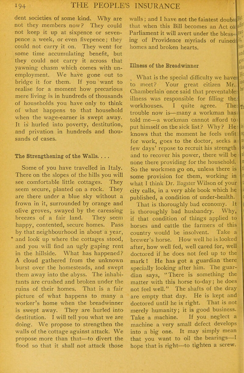 dent societies of some kind. Why are not they members now? They could not keep it up at sixpence or seven- pence a week, or even fivepence; they could not carry it on. They went for some time accumulating benefit, but they could not carry it across that yawning chasm which comes with un- employment. We have gone out to bridge it for them. If you want to realise for a moment how precarious mere living is in hundreds of thousands of households you have only to think of what happens to that household when the wage-earner is swept away. It is hurled into poverty, destitution, and privation in hundreds and thou- sands of cases. The Strengthening of the Walls. . . . Some of you have travelled in Italy. There on the slopes of the hills you will see comfortable little cottages. They seem secure, planted on a rock. They are there under a blue sky without a frown in it, surrounded by orange and olive groves, swayed by the caressing breezes of a fair land. They seem happy, contented, secure homes. Pass by that neighbourhood in about a year, * and look up where the cottages stood, and you will find an ugly gaping rent in the hillside. What has happened? A cloud gathered from the unknown burst over the homesteads, and swept them away into the abyss. The inhabi- tants are crushed and broken under the ruins of their homes. That is a fair picture of what happens to many a worker's home when the breadwinner is swept away. They are hurled into destitution. I will tell you what we are doing. We propose to strengthen the walls of the cottage against attack. We propose more than that—to divert the flood so that it shall not attack those walls ; and I have not the faintest doubl that when this Bill becomes an Act ol Parliament it will avert under the bless- ing of Providence myriads of ruined homes and broken hearts. Illness of the Breadwinner What is the special difficulty we havee to meet? Your great citizen Mr.. Chamberlain once said that preventable: illness was responsible for filling the: workhouses. I quite agree. The trouble now is—many a workman has told me—a workman cannot afford to put himself on the sick list ? Why ? He knows that the moment he feels unfit for work, goes to the doctor, seeks a few days' repose to recruit his strength and to recover his power, there will be none there providing for the household. So the workmen go on, unless there is some provision for them, working in what I think Dr. Bagster Wilson of your city calls, in a very able book which he published, a condition of under-health. That is thoroughly bad economy. It is thoroughly bad husbandry. Why, if that condition of things applied to horses and cattle the farmers of this country would be insolvent. Take a brewer's horse. How well he is looked after, how well fed, well cared for, well doctored if he does not feel up to the mark I He has got a guardian there specially looking after him. The guar- dian says, There is something the matter with this horse to-day; he does not feel well. The shafts of the dray are empty that day. He is kept and doctored until he is right. That is not merely humanity; it is good business. Take a machine. If you neglect a machine a very small defect develops into a big one. It may simply mean that you want to oil the bearings—I hope that is right—to tighten a screw.