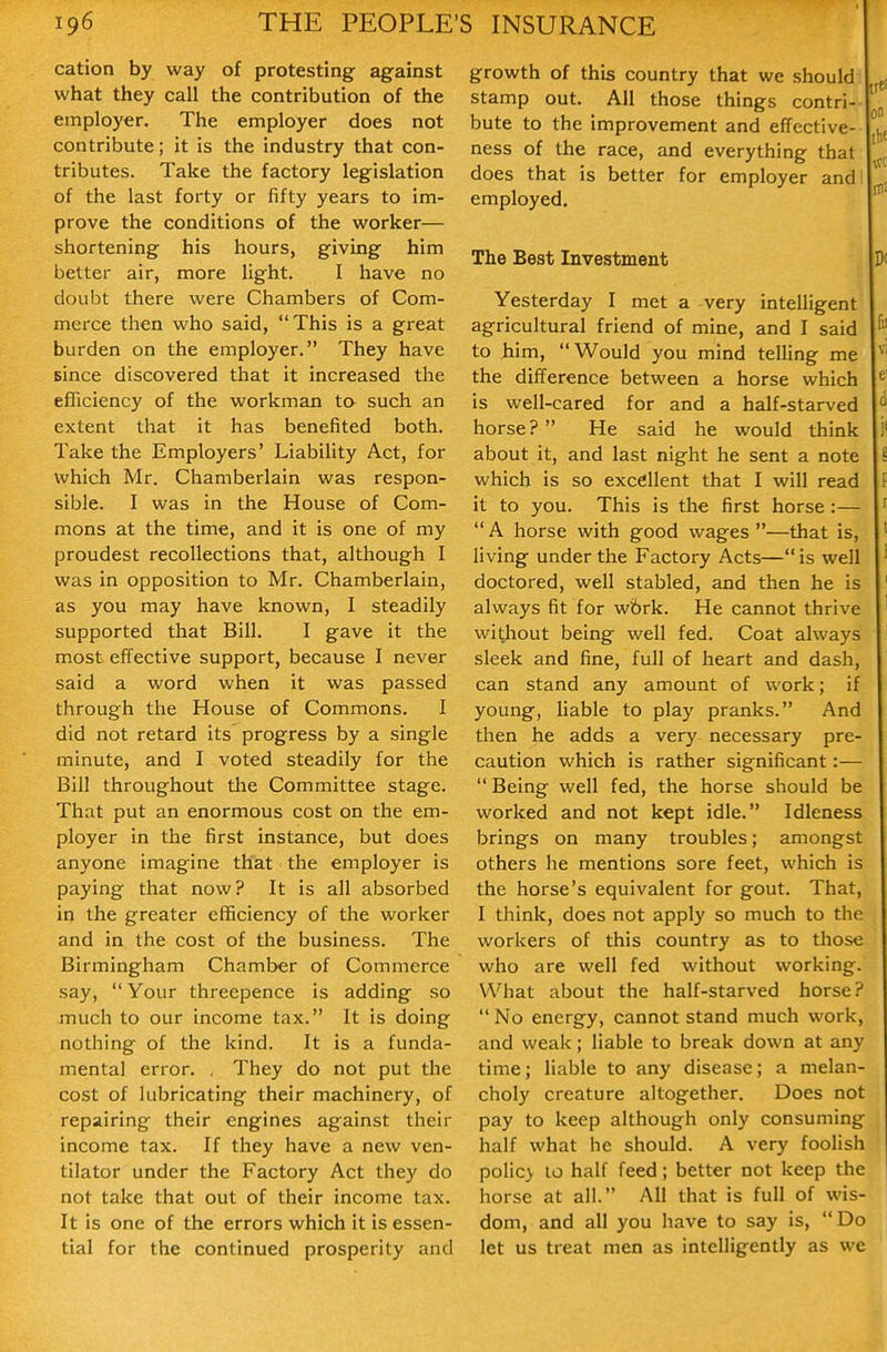 cation by way of protesting against what they call the contribution of the employer. The employer does not contribute; it is the industry that con- tributes. Take the factory legislation of the last forty or fifty years to im- prove the conditions of the worker— shortening his hours, giving him better air, more light. I have no doubt there were Chambers of Com- merce then who said, This is a great burden on the employer. They have since discovered that it increased the efficiency of the workman ta such an extent that it has benefited both. Take the Employers' Liability Act, for which Mr. Chamberlain was respon- sible. I was in the House of Com- mons at the time, and it is one of my proudest recollections that, although I was in opposition to Mr. Chamberlain, as you may have known, I steadily supported that Bill. I gave it the most effective support, because I never said a word when it was passed through the House of Commons. I did not retard its progress by a single minute, and I voted steadily for the Bill throughout the Committee stage. That put an enormous cost on the em- ployer in the first instance, but does anyone imagine that the employer is paying that now? It is all absorbed in the greater efficiency of the worker and in the cost of the business. The Birmingham Chamber of Commerce say,  Your threepence is adding so much to our income tax. It is doing nothing of the kind. It is a funda- mental error. , They do not put the cost of lubricating their machinery, of repairing their engines against their income tax. If they have a new ven- tilator under the Factory Act they do not take that out of their income tax. It is one of the errors which it is essen- tial for the continued prosperity and growth of this country that we should stamp out. All those things contri- bute to the improvement and effective- ness of the race, and everything that does that is better for employer and' employed. The Best Investment Yesterday I met a very intelligent agricultural friend of mine, and I said to him, Would you mind telling me the difference between a horse which is well-cared for and a half-starved horse? He said he would think about it, and last night he sent a note which is so excellent that I will read it to you. This is the first horse :—  A horse with good wages —that is, living under the Factory Acts— is well doctored, well stabled, and then he is always fit for wbrk. He cannot thrive without being well fed. Coat always sleek and fine, full of heart and dash, can stand any amount of work; if young, liable to play pranks. And then he adds a very necessary pre- caution which is rather significant:—  Being well fed, the horse should be worked and not kept idle. Idleness brings on many troubles; amongst others he mentions sore feet, which is the horse's equivalent for gout. That, I think, does not apply so much to the workers of this country as to those who are well fed without working. What about the half-starved horse?  No energy, cannot stand much work, and weak; liable to break down at any time; liable to any disease; a melan- choly creature altogether. Does not pay to keep although only consuming half what he should. A very foolish polic> 10 half feed; better not keep the horse at all. All that is full of wis- dom, and all you have to say is, Do let us treat men as intelligently as we