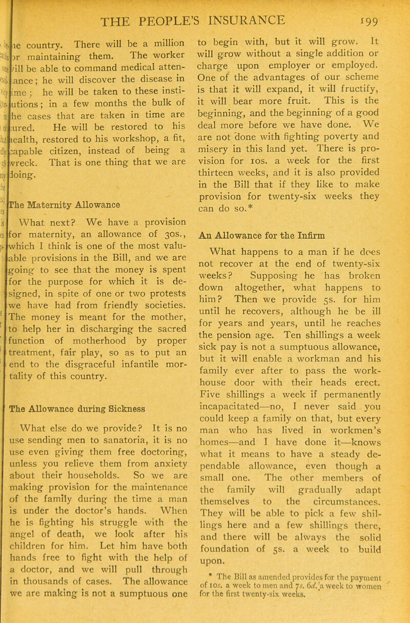 le country. There will be a million )r maintaining them. The worker /ill be able to command medical atten- ance; he will discover the disease in me ; he will be taken to these insti- utions; in a few months the bulk of he cases that are taken in time are ured. He will be restored to his lealth, restored to his workshop, a fit, apable citizen, instead of being a vreck. That is one thing that we are doing. he Maternity Allowance What next? We have a provision for maternity, an allowance of 30s., which I think is one of the most valu- able provisions in the Bill, and we are going to see that the money is spent for the purpose for which it is de- signed, in spite of one or two protests we have had from friendly societies. The money is meant for the mother, to help her in discharging the sacred function of motherhood by proper treatment, fair play, so as to put an end to the disgraceful infantile mor- tality of this country. The Allowance during Sickness What else do we provide? It is no use sending men to sanatoria, it is no use even giving them free doctoring, unless you relieve them from anxiety about their households. So we are making provision for the maintenance of the family during the time a man s under the doctor's hands. When he is fighting his struggle with the angel of death, we look after his children for him. Let him have both hands free to fight with the help of a doctor, and we will pull through m tliousands of cases. The allowance we are making is not a sumptuous one to begin with, but it will grow. It will grow without a single addition or charge upon employer or employed. One of the advantages of our scheme is that it will expand, it will fructify, it will bear more fruit. This is the beginning, and the beginning of a good deal more before we have done. We are not done with fighting poverty and misery in this land yet. There is pro- vision for los. a week for the first thirteen weeks, and it is also provided in the Bill that if they like to make provision for twenty-six weeks they can do so.* An Allowance for the Infirm What happens to a man if he does not recover at the end of twenty-six weeks? Supposing he has broken down altogether, what happens to him? Then we provide 5s. for him until he recovers, although he be ill for years and years, until he reaches the pension age. Ten shillings a week sick pay is not a sumptuous allowance, but it will enable a workman and his family ever after to pass the work- house door with their heads erect. Five shillings a week if permanently incapacitated—no, I never said you could keep a family on that, but every man who has lived in workmen's homes—and I have done it—knows what it means to have a steady de- pendable allowance, even though a small one. The other members of the family will gradually adapt themselves to the circumstances. They will be able to pick a few shil- lings here and a few shillings there, and there will be always the solid foundation of 5s. a week to build upon. * The Bill as amended provides for the payment of 10^. a week to men and 7^. 6^/.[a week to women for the first twenty-six weeks.