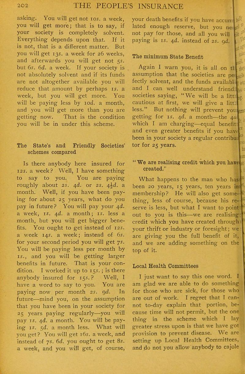 asking. You will get not los. a week, you will get more; that is to say, if your society is completely solvent. Everything depends upon that. If it is not, that is a different matter. But you will get 135. a week for 26 weeks and afterwards you will get not 55 but 65. 6d. a week. If your society is not absolutely solvent and if its funds are not altogether available you will reduce that amount by perhaps 15. a week, but you will get more. You will be paying less by lod. a month, and you will get more than you are getting now. That is the condition you will be in under this scheme. The State's and Friendly Societies' schemes compared Is there anybody here insured for 12s. a week? Well, I have something to say to you. You are paying roughly about 2s. ^d. or 2s. 4^d. a month. Well, if you have been pay- ing for about 25 years, what do you pay in future? You will pay your 4^. a week, i^. /\.d. a month; is. less a month, but you will get bigger bene- fits. You ought to get instead of 125. a week 145. a week; instead of 65. for your second period you will get 75. You will be paying less per month by 15., and you will be getting larger benefits in future. That is your con- dition. I worked it up to 155.; is there anybody insured for 155.? Well, I have a word to say to you. You are paying now per month 2s. gd. In future—mind you, on the assumption that you have been in your society for 25 years paying regularly—you will pay 15. 4d. a month. You will be pay- ing IS. 5^. a month less. What will you get? You will get 165. a week, and instead of 75. 6d. you ought to get 8s. a week, and you will get, of course, your death benefits if you have accurr j lated enough reserve, but you ncv not pay for those, and all you will paying is is. ^d. instead of 2s. gd. ' The minimum State Benefit act fee Again I warn you, it is all on tl| the) assumption that the societies are pefLcils fectly solvent, and the funds availablil] org and I can well understand friend.;|jes c societies saying, We will be a littinff. cautious at first, we will give a litt] less. But nothing will prevent youltmc getting for 15. 4^. a month—the 40 which I am charging—equal benefiff  and even greater benefits if you havi ^ been in your society a regular contribuj tor for 25 years rsu; ■ 6  We are realising credit which you havefat created. What happens to the man who hasi been 20 years, 15 years, ten years ini membership? He will also get some thing, less of course, because his re^ serve is less, but what I want to point out to you is this—we are realising credit which you have created through your thrift or industry or foresight; we are giving you the full benefit of it, and we are adding something on the top of it. Local Health Committees I just want to say this one word. I am glad we are able to do something for those who are sick, for those who are out of work. I regret that I can- not to-day explain that portion, be- cause time will not permit, but the one thing in the scheme which I lay gieater stress upon is that we have got provision to prevent disease. We are setting up Local Health Committees, and do not you allow anybody to cajole