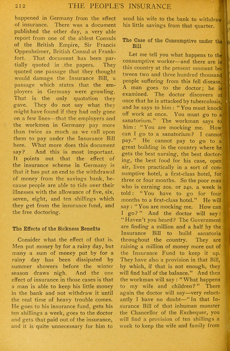 happened in Germany from the effect of insurance. There was a document published the other day, a very able report from one of the ablest Consuls of the British Empire, Sir Francis Oppenheimer, British Consul at Frank- fort. That document has been par- tially quoted in .the papers. They quoted one passage that they thought would damage the Insurance Bill, a passage which states that the em- ployers in Germany were growling. That is the only quotation they gave. They do not say what they might have found if they had only gone on a few lines—that the employers and the workmen in Germany pay more than twice as much as we call upon them to pay under the Insurance Bill here. What more does this document say? And this is most important. It points out that the effect of the insurance scheme in Germany is that it has put an end to the withdrawal of money from the savings bank, be- cause people are able to tide over their illnesses with the allowance of five, six, seven, eight, and ten shillings which they get from the insurance fund, and the free doctoring. The Effects of the Sickness Benefits Consider what the effect of that is. Men put money by for a rainy day, but many a sum of money put by for a rainy day has been dissipated by summer showers before the winter season draws nigh. And the one effect of insurance in those cases is that a man is able to keep his little money in the bank and not withdraw it until the real time of heavy trouble comes. He goes to his insurance fund, gets his ten shillings a week, goes to the doctor and gets that paid out of the insurance, and it is quite unnecessary for him to send his wife to the bank to withdra his little savings from that quarter. The Case of the Consumptive under t Bill Let me tell you what happens to th consumptive worker—and there are i this country at the present moment b tween two and three hundred thousan people suffering from this fell diseas A man goes to the doctor; he i examined. The doctor discovers a once that he is attacked by tuberculosi and he says to him :  You must knoc off work at once. You must go to sanatorium. The workman says t him :  You are mocking me. How can I go to a sanatorium? I cannot pay. He cannot pay to go to a great building in the country where he gets the best nursing, the best doctor- ing, the best food for his case, open air, lives practically in a sort of con- sumptive hotel, a first-class hotel, for three or four months. So the poor man who is earning 20s. or 24s. a week is told:  You have to go for four months to a first-class hotel. He will say :  You are mocking me. How can I go ?  And the doctor will say:  Haven't you heard? The Government are finding a million and a half by the Insurance Bill to build sanatoria throughout the country. They are raising a million of money more out of the Insurance Fund to keep it up. They have also a provision in that Bill, by which, if that is not enough, they will find half of the balance. And then the workman will say : What happens to my wife and children? There again the doctor will say—very reluct- antly I have no doubt— In that In- surance Bill of that inhuman monster the Chancellor of the Exchequer, you will find a provision of ten shillings a week to keep the wife and family from