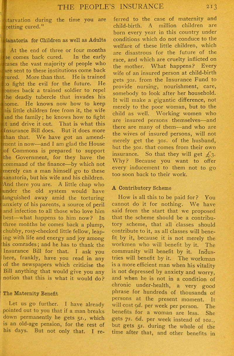 arvation during the time you are 1;ettingf cured. lanatoria for Children as well as Adults At the end of three or four months le comes back cured. In the early lases the vast majority of people who ire sent to these institutions come back ured. More than that. He is trained o fight the evil for the future. He omes back a trained soldier to repel :he deadly tubercle that invades his lome. He knows now how to keep ais httle children free from it, the wife ind the family; he knows how to fight it and drive it out. That is what this Insurance Bill does. But it does more than that. We have got an amend- ment in now—and I am glad the House of Commons is prepared to support the Government, for they have the command of the finance—by which not merely can a man himself go to these sanatoria, but his wife and his children. And there you are. A little chap who under the old system would have languished away amid the torturing anxiety of his parents, a source of peril and infection to all those who love him best—what happens to him now? In three months he comes back a plump, chubby, rosy-cheeked little fellow, leap- ing with life and energy and joy among his comrades; and he has to thank the Insurance Bill for that. I ask you here, frankly, have you read in any of the newspapers which criticise the Bill anything that would give you any notion that this is what it would do? The Maternity Benefit Let us go further. I have already pointed out to you that if a man breaks down permanently he gets 5s., which is an old-age pension, for the rest of his days. But not only that. I re- ferred to the case of maternity and child-birth. A million children are born every year in this country under conditions which do not conduce to the welfare of these little children, which are disastrous for the future of the race, and which are cruelty inflicted on the mother. What happens? Every wife of an insured person at child-birth gets 305. from the Insurance Fund to provide nursing, nourishment, care, somebody to look after her household. It will make a gigantic difference, not merely to the poor woman, but to the child as well. Working women who are insured persons themselves—and there are many of them—and who are the wives of insured persons, will not merely get the 305. of the husband, but the 305. that comes from their own insurance. So that they will get Why? Because you want to offer every inducement to them not to go too soon back to their work. A Contributory Scheme How is all this to be paid for? You cannot do It for nothing. We have said from the start that we proposed that the scheme should be a contribu- tory scheme, that all classes should contribute to it, as all classes will bene- fit by it, because it is not merely the workmen who will benefit by it. The community will benefit by it. Indus- tries will benefit by it. The workman is a more efficient man when his vitality Is not depressed by anxiety and worry, and when he is not in a condition of chronic under-health, a very good phrase for hundreds of thousands of persons at the present moment. It will cost gd. per week per person. The benefits for a woman are less. She gets 7s. 6d. per week instead of 105., but gets 55. during the whole of the time after that, and other benefits in