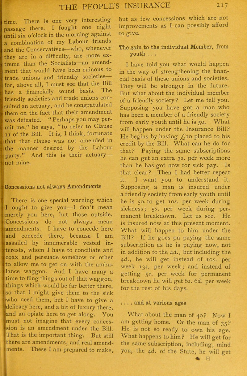 time. There is one very interesting- passage there. I fought one night until six o'clock in the morning against a combination of my Labour friends and the Conservatives—who, whenever they are in a diflficulty, are more ex- treme than the Socialists—an amend- ment that would have been ruinous to trade unions and friendly societies— for, above all, I must see that the Bill has a financially sound basis. The friendly societies and trade unions con- sulted an actuary, and he congratulated them on the fact that their amendment was defeated. Perhaps you may per- mit me, he says, to refer to Clause II of the Bill. It is, I think, fortunate that that clause was not amended in the manner desired by the Labour party. And this is their actuary— not mine. Concessions not always Amendments There is one special warning which I ought to give you—I don't mean merely you here, but those outside. Concessions do not always mean amendments. I have to concede here and concede there, because I am assailed by innumerable vested in- terests, whom I have to conciliate and coax and persuade somehow or other to allow me to get on with the ambu- lance waggon. And I have many a time to fling things out of that wag-gon, things which would be far better there, so that I might give them to the sick ho need them, but I have to give a delicacy here, and a bit of luxury there, and an opiate here to get along. You must not imagine that every conces- sion is an amendment under the Bill. That is the important thing. But still there are amendments, and real amend- ments. These I am prepared to make, but as few concessions which are not improvements as I can possibly afford to give. The gain to the individual Member, from youth . .. I have told you what would happen in the way of strengthening the finan- cial basis of these unions and societies. They will be stronger in the future. But what about the individual member of a friendly society? Let me tell you. Supposing you have got a man who has been a member of a friendly society from early youth until he is 50. What will happen under the Insurance Bill? He begins by having £10 placed to his credit by the Bill. What can he do for that? Paying the same subscriptions he can get an extra 3^. per week more than he has got now for sick pay. Is that clear? Then I had better repeat it. I want you to understand it. Supposing a man is insured under a friendly society from early youth until he is 50 to get 105. per week during sickness; 55. per week during per- manent breakdown. Let us see. He is insured now at this present moment. What will happen to him under the Bill? If he goes on paying the same subscription as he is paying now, not in addition to the /[d., but including tlie ^d., he will get instead of los. per week 135. per week; and instead of getting 55. per week for permanent breakdown he will get 65. 6d. per week for the rest of his days. i.. . and at various ages What about the man of 40? Now I am getting home. Or the man of 35 ? He is not so ready to own his age. What happens to him ? He will get for the same subscription, including, mind you, the 4^. of the State, he will get « II