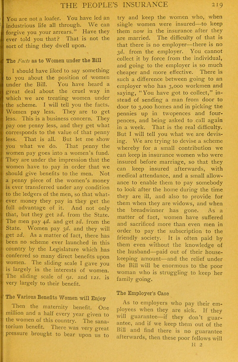 You are not a loafer. You have led an industrious life all through. We can forgive you your anears. Have they ever told you that? That is not the sort of thing they dwell upon. The Facts as to Women under the Bill 1 should have liked to say something to you about the position of women under the Bill. You have heard a great deal about the cruel way in which we are treating women under the scheme. I will tell you the facts. Women pay less. They are to get less. This is a business concern. They pay one penny less, and they get what corresponds to the value of that penny less. That is all. But let me show you what we do. That penny the women pay goes into a women's fund. They are under the impression that the women have to pay in order that we should give benefits to the men. Not a penny piece of the women's money is ever transferred under any condition to the ledgers of the men, so that what- ever money they pay in they get the full advantage of it. And not only that, but they get 2d. from the State. The men pay 4^. and get 2d. from the State. Women pay 3^. and they will get 2d. As a matter of fact, there has been no scheme ever launched in this country by the Legislature which has conferred so many direct benefits upon women. The sliding scale I gave you is largely in the interests of women. ' he sliding scale of 95. and 12s. is ery largely to their benefit. he Various Benefits Women will Enjoy- Then the maternity benefit. One lillion and a half every year given to the women of this country. The sana- torium benefit. There was very great pressure brought to bear upon us to try and keep the women who, when single women were insured—to keep them now in the insurance after they are married. The difficulty of that is that there is no employer—there is no 2,d. from the employer. You cannot collect it by force from the individual, and going to the employer is so much cheaper and more effective. There is such a difference between going to an employer who has 3,000 workmen and saying, You have got to collect, in- stead of sending a man from door to door to 3,000 homes and in picking the pennies up in twopences and four- pences, and being asked to call again in a week. That is the real difficulty. But I will tell you what we are devis- ing. We are trying to devise a scheme whereby for a small contribution we can keep in insurance women who were insured before marriage, so that they can keep insured afterwards, with medical attendance, and a small allow- ance to enable them to pay somebody to look after the home during the time they are ill, and also to provide for them when they are widows, and when the breadwinner has gone. As a matter of fact, women have suffered and sacrificed more than even men in order to pay the subscription to the friendly society. It is often paid by them even without the knowledge of the husband—paid out of their house- keeping amount—and the relief under the Bill will be enormous to the poor woman who is struggling to keep her family going. The Employer's Case As to employers who pay their em- ployees when they are sick. If they will guarantee—if they don't guar- antee, and if we keep them out of the Bill and find there is no guarantee afterwards, then these poor fellows will 11 2