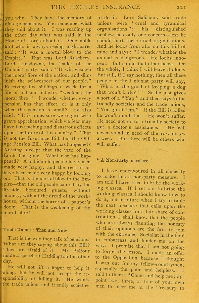 you why. They have the memory of j old-age pensions. You remember what I. they said about it. I was reading up ,. the other day what was said in the J House of Lords about it. One noble ,j lord who is always seeing nightmares J, said :  It was a mortal blow to the Empire. That was Lord Rosebery. , Lord Lansdowne, the leader of the Unionist party, said :  It will weaken the moral fibre of the nation, and dim- inish the self-respect of our people. ^ Receiving five shillings a week for a life of toil and industry weakens the moral fibre !  I wonder whether every pension has that effect, or is It only ^ when the pension is small? He also said :  It is a measure we regard with grave apprehension, which we fear may have far-reaching and disastrous effects upon the future of this country. That is not the Insurance Bill, but the Old- age Pension Bill. What has happened? Nothing, except that the veto of the Lords has gone. What else has hap- pened? A million old people have been made very happy, and the rest of us have been made very happy by looking on. That is the mortal blow to the Em- pire—that the old people can sit by the fireside, honoured guests, without anxiety, without the dread of the work- house, without the horror of a pauper's doom. That is the weakening of the moral fibre ! Trade Unions : Then and Now That is the way they talk of pensions. What are they saying about this Bill? They are afraid of it. Mr. Balfour made a speech at Haddington the other day. He will not lift a finger to help it (along, but he will not accept the re- sponsibility of killing it. He wants the trade unions and friendly societies to do it. Lord Salisbury said trade unions were cruel and tyrannical organisations ; his distinguished nephew has only one concern—lest he should hurt these cruel organisations. And he looks from afar on this Bill of mine and says :  I wonder whether the animal is dangerous. He looks inno- cent. But so did that other beast. On the whole, I think I will leave it alone. But still, if I say nothing, then all these people in the Unionist party will say, ' What is the good of keeping a dog that won't bark? '  So he just gives a sort of a  Yap, and then says to the friendly societies and the trade unions, You go at 'em. If the Bill is killed he won't mind that. He won't suffer. He need not go to a friendly society to get a doctor's assistance. He will never stand in need of the los. or 55. a week. But there will be others who will suffer.  A Non-Party measure  I have endeavoured in all sincerity to make this a non-party measure. I am told I have tried to bribe the work- ing classes. If I set out to bribe the working classes I should know how to do it, but in future when I try to table the next measure that calls upon the working classes for a fair share of con- tribution I shall know that the people who are always flaunting the honesty of their opinions are the first to join with the extremest Socialist in the land to embarrass and hinder me on the way. I promise that I am not going to forget the lesson. I made an offer to the Opposition because I thought I was out for my fellow-countrymen, especially the poor and helpless. I said to them :  Come and help me; ap- point two, three, or four of your own men to meet me at the Treasury to