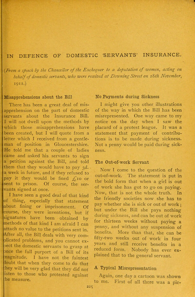 IN DEFENCE OF DOMESTIC -SERVANTS' INSURANCE. {Frovi a speech by the Chancellor of the Exchequer to a deputation of women, acting on behalf of domestic servants, who were received at Doivning Street on 2^th November, 1911.) Misapprehensions about the Bill There has been a great deal of mis- apprehension on the part of domestic servants about the Insurance Bill. I will not dwell upon the methods by which those misapprehensions have been created, but I will quote from a letter which I received from a gentle- man of position in Gloucestershire. He told me that a couple of ladies came and asked his servants to sign a petition against the Bill, and told them that they would have to pay 3£Z. . a week in future, and if they refused to pay it they would be fined ^10 or sent to prison. Of course, the ser- vants signed at once. I have seen a good deal of that kind of thing, especially that statement about fining or imprisonment. Of course, they were inventions, but if signatures have been obtained by methods of that kind I am afraid I can attach no value to the petitions sent in. After all, the Bill deals with very com- plicated problems, and you cannot ex- Dect the domestic servants to grasp at Dnce the full purport of a Bill of its ■nagnitude. I have not the faintest ioubt that when they come to do that :hey will be very glad that they did not isten to those who protested against he measure. 22^ No Payments during Sickness I might give you other illustrations of the way in which the Bill has been misrepresented. One way came to my notice on the day when I saw the placard of a protest league. It was a statement that payment of contribu- tions is to be made during sickness. Not a penny would be paid during sick- ness. The Out-of-work Servant Now I come to the question of the out-of-work. The statement is put in the bold form that when a girl is out of work she has got to go on paying. Now, that is not the whole truth. In the friendly societies now she has to pay whether she is sick or out of work; but under the Bill she pays nothing during sickness, and can be out of work for thirteen weeks without paying a penny, and without any suspension of benefits. More than that, she can be fifty-two weeks out of work in four years and still receive benefits in a reduced form. Nobody has ever ex- plained that to the general servant. A Typical Misrepresentation Again, one day a cartoon was shown to me. First of all there was a pic-