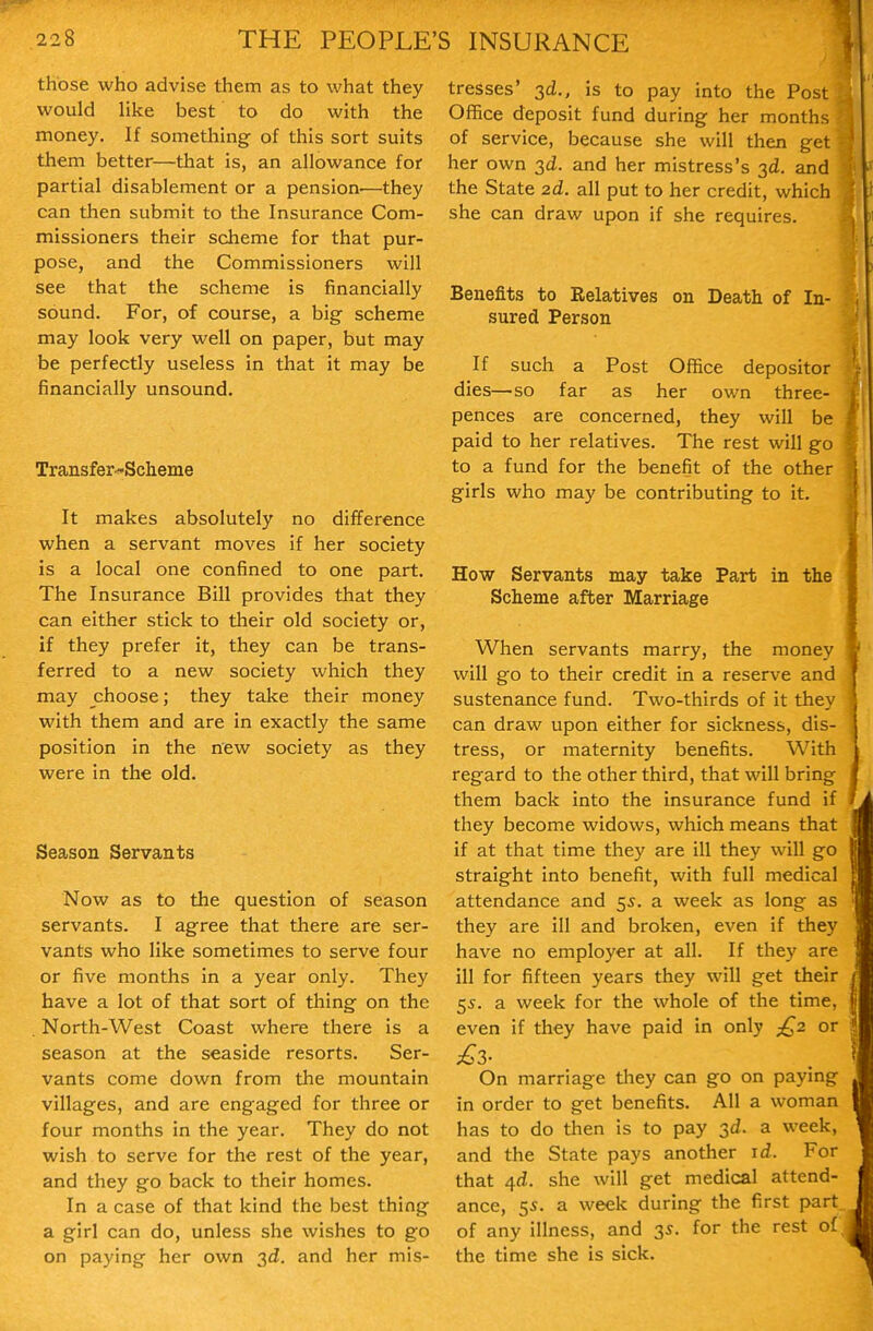 those who advise them as to what they would like best to do with the money. If something of this sort suits them better—that is, an allowance for partial disablement or a pension—they can then submit to the Insurance Com- missioners their scheme for that pur- pose, and the Commissioners will see that the scheme is financially sound. For, of course, a big scheme may look very well on paper, but may be perfectly useless in that it may be financially unsound. Transfer-Scheme It makes absolutely no difference when a servant moves if her society is a local one confined to one part. The Insurance Bill provides that they can either stick to their old society or, if they prefer it, they can be trans- ferred to a new society which they may choose; they take their money with them and are in exactly the same position in the new society as they were in the old. Season Servants Now as to the question of season servants. I agree that there are ser- vants who like sometimes to serve four or five months in a year only. They have a lot of that sort of thing on the North-West Coast where there is a season at the seaside resorts. Ser- vants come down from the mountain villages, and are engaged for three or four months in the year. They do not wish to serve for the rest of the year, and they go back to their homes. In a case of that kind the best thing a girl can do, unless she wishes to go on paying her own 3d, and her mis- tresses' 3d., is to pay into the Post Office deposit fund during her months of service, because she will then get her own 3d. and her mistress's 3d. and the State 2d. all put to her credit, which she can draw upon if she requires. Benefits to Relatives on Death of In- sured Person If such a Post Office depositor dies—so far as her own three- pences are concerned, they will be paid to her relatives. The rest will go to a fund for the benefit of the other girls who may be contributing to it. How Servants may take Part in the Scheme after Marriage When servants marry, the money will go to their credit in a reserve and sustenance fund. Two-thirds of it they can draw upon either for sickness, dis- tress, or maternity benefits. With regard to the other third, that will bring them back into the insurance fund if they become widows, which means that if at that time they are ill they will go straight into benefit, with full medical attendance and 55. a week as long as they are ill and broken, even if they have no employer at all. If they are ill for fifteen years they will get their 55. a week for the whole of the time, even if they have paid in only j^z or On marriage they can go on paying in order to get benefits. All a woman has to do then is to pay 3d. a week, and the State pays another id. For that 4d. she will get medical attend- ance, 55. a week during the first part, of any illness, and 35. for the rest of; the time she is sick.