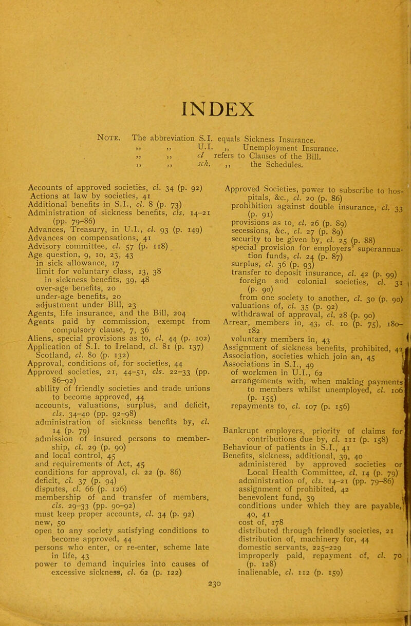 INDEX Note. The abbreviation S.I. equals Sickness Insurance. >) !) U.I. ,, Unemployment Insurance. >. J) d refers to Clauses of the Bill. >> ,) sell. ,, the Schedules. Accounts of approved societies, cl. 34 (p. 92) Actions at law by societies, 41 Additional benefits in S.I., cl. 8 (p. 73) Administration of sickness benefits, els. 14-21 (pp. 79-86) Advances, Treasury, in U.I., cl. 93 (p. 149) Advances on compensations, 41 Advisory committee, cl. 57 (p. 118) Age question, 9, 10, 23, 43 in sick allowance, 17 limit for voluntary class, 13, 38 in sickness benefits, 39, 48 over-age benefits, 20 under-age benefits, 20 adjustment under Bill, 23 Agents, life insurance, and the Bill, 204 Agents paid by commission, exempt from compulsory clause, 7, 36 Aliens, special provisions as to, cl. 44 (p. 102) Application of S.I. to Ireland, cl. 81 (p. 137) Scotland, cl. 80 (p. 132) Approval, conditions of, for societies, 44 Approved societies, 21, 44-51, els. 22-33 (PP- 86-92) ability of friendly societies and trade unions to become approved, 44 accounts, valuations, surplus, and deficit, els. 34-40 (pp. 92-98) administration of sickness benefits by, cl. 14 (P- 79) admission of insured persons to member- ship, cl. 29 (p. 90) and local control, 45 and requirements of Act, 45 conditions for approval, cl. 22 (p. 86) deficit, cl. 37 (p. 94) disputes, cl. 66 (p. 126) membership of and transfer of members, els. 29-33 (PP- 90-92) must keep proper accounts, el. 34 (p. 92) new, 50 open to any society satisfying conditions to become approved, 44 persons who enter, or re-enter, scheme late in life, 43 power to demand inquiries into causes of excessive sickness, cl. 62 (p. 122) Approved Societies, power to subscribe to hos- pitals, &c., cl. 20 (p. 86) prohibition against double insurance, cl. 33 (P- 91) provisions as to, cl. 26 (p. 89) secessions, &c., cl. 27 (p. 89) security to be given by, cl. 25 (p. 88) special provision for employers' superannua- tion funds, cl. 2± (p. 87) surplus, cl. 36 (p. 93) transfer to deposit insurance, cl. 42 (p. 99) foreign and colonial societies, el. 31 (p. 90) from one society to another, el. 30 (p. 90) valuations of, el. 35 (p. 92) withdrawal of approval, cl. 28 (p. 90) Arrear, members in, 43, cl. 10 (p. 75), 180- 182 voluntary members in, 43 Assignment of sickness benefits, prohibited, 43 Association, societies which join an, 45 Associations in S.I., 49 of workmen in U.I., 62 arrangements with, when making payments to members whilst unemployed, cl. 106 (P- 155) repayments to, cl. 107 (p. 156) Bankrupt employers, priority of claims for contributions due by, cl. 111 (p. 158) Behaviour of patients in S.I., 41 Benefits, sickness, additional, 39, 40 administered by approved societies or Local Health Committee, cl. 14 (p. 79) administration of, els. 14-21 (pp. 79-86) assignment of prohibited, 42 benevolent fund, 39 conditions under which they are payable,, 40, 41 cost of, 178 distributed through friendly societies, 21 distribution of, machinery for, 44 domestic servants, 225-229 improperly paid, repayment of, cl. 70 (p. 128) inalienable, cl. 112 (p. 159)