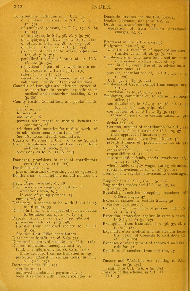 Contributions, collection of in U.I., 57 of employed persons, in S.I., 37, cl. 3 (P- 70) of employed persons, in U.I., 57, cl. 85 (p. 144) of employers, in S.I., 38, cl. 3 (p. 70) of employers, in U.I., 57, cl. 85 (p. 144) of State, in S.I., 11, 38, d. 3 (p. 70) of State, in U.I., 57, cl. 85 (p. 144) payment of, power to make regulations for, cl. 7 (p. 72) periodical revision of rates of, in U.I., cl. 102 (p. 154) repayment of part of by workmen in cer- tain cases in U.I., cl. 95 (p. 150) rules for, cl. 4 (p. 70) variations in apportionment, in S.I., 38 voluntary ; see Voluntary contributions Councils of boroughs and districts, power of, to contribute to certain expenditure on medical and sanatorium benefits, cl. 21 (p. 86) County Health Committees, and public health, 26 check on, 26 lectures, 26 nature of, 26 powers with regard to medical benefits or sanatoria, 26 relations with societies for medical work, 26 to administer sanatorium funds, 26 See also Local Health Committees Courts of Referees, in U.I., 59, cl. 90 (p. 147) Crown Employees, exempt from compulsory sickness insurance, 7, 37 provisions as to, cl. 52 (p. 114) Damages, provisions in case of contributors entitled to, cl. 11 (p. 77) Death benefits, 3, 4 present insurance of working classes against, 3 Deaths from consumption, annual number of, 17 Debt, Paper, working of, 48 Deductions from wages, compulsory, 6 exceptions from, 6, 7 in case of young persons, 14 employers', 46 Deficiency in scheme to be worked out in 15 to 16 years, 35 Deficit in funds of an approved society, course to be taken, 24, 49, cl. 37 (p. 94) Deposit insurance, els. 41, 42 (pp. 98-100) provisions as to, cl. 41 (p. 98) transfer from approved society to, cl. 42 (P- 99) See also Post OfTice contributors Disablement benefit, 21, cl. 8 (p. 72) Disputes in approved societies, cl. 66 (p. 126) Distress allowance, unemployment, 29 fund, unemployment, 30, cl. 92 (p. 149) those excluded from participation in, 30 protection against in certain cases, in S.I., cl. 67 (p. 127) Doctors and the Bill, 197 certificates, 41 improved standard of payment of, 15 present relations with friendly societies, 15 Domestic servants and the Bill, 225-229 Double insurance, not permitted, 55 Drugs, expense of certain, 15 separation of from doctor's attendance charges, 15, 53 Ejectment of insured persons, 56 Emigrants, case of, 47 who remain members of approved societies, transfer values of, cl. 32 (p. 91) Employed, men who have been, and are now independent workers, case of, 13 men in S.I., committee of, to advise insur- ance office, 55 persons, contributions of, in S.I., 37, cl. 4 (P- 70) U.I., 57, cl. 85 (p. 144) Employees of Crown exempt from compulsory S.I., 7 provisions as to, cl. 52 (p. 114) Employers, committee of, to advise insurance office, 55 contribution of, in S.I., 9, 10, 38, els. 3, 4 (pp. 70, 71), sch. 3 (p. 164) contribution of, in U.I., cl. 85 (p. 144) refund of part of in certain cases, cl. 94 (P- .150) deductions, 46 German, amount of contribution for S.I., u amount of contribution for U.I., 29, 57 their approval of insurance, 11 penalty in case of excessive sickness, 50 provident funds of, provisions as to, cl. 72 (P- 130) representation of, in S.I., 46 responsibility of, 37 superannuation funds, special provisions for, cl. 24 (p. 187) where liable to pay wages during sickness, special provisions as to, cl. 46 (p. 107) Employment, regular, provisions to encourage, 60 Employments in S.I., sch. i (p. 161) Engineering trades and U.I., 29, 57, 60 benefits, 30 Equalising societies accepting members of different ages, 47 Excessive sickness in certain trades, 50 various localities, 50 Exclusion from insurance of persons under 16, cl. 1 (p. 69) Execution, protection against in certain cases, in S.I., cl. 67 (p. 127) Exemptions from insurance, 6, 7, 36, 37, cl. 2 (p. 70), 1S7 Expenditure on medical and sanatorium bene- fits, power of Councils to contribute to, cl. 21 (p. 86) Expenses of management of approved societies, rule for, 47 Expulsion of members from societies, 47 Factory and Workshop Act, relating to S.I., sch. 10 (p. 171) relating to U.I., sch. 9 (p. 170) Finance of the scheme, in S.I., 27 U.I., 31